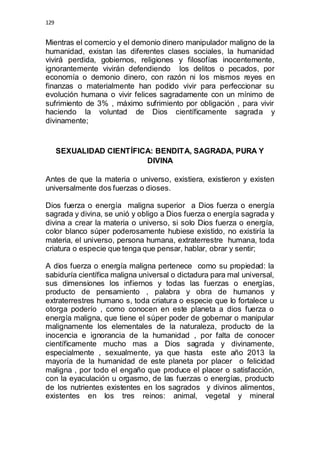129 
Mientras el comercio y el demonio dinero manipulador maligno de la 
humanidad, existan las diferentes clases sociales, la humanidad 
vivirá perdida, gobiernos, religiones y filosofías inocentemente, 
ignorantemente vivirán defendiendo los delitos o pecados, por 
economía o demonio dinero, con razón ni los mismos reyes en 
finanzas o materialmente han podido vivir para perfeccionar su 
evolución humana o vivir felices sagradamente con un mínimo de 
sufrimiento de 3% , máximo sufrimiento por obligación , para vivir 
haciendo la voluntad de Dios científicamente sagrada y 
divinamente; 
SEXUALIDAD CIENTÍFICA: BENDITA, SAGRADA, PURA Y 
DIVINA 
Antes de que la materia o universo, existiera, existieron y existen 
universalmente dos fuerzas o dioses. 
Dios fuerza o energía maligna superior a Dios fuerza o energía 
sagrada y divina, se unió y obligo a Dios fuerza o energía sagrada y 
divina a crear la materia o universo, si solo Dios fuerza o energía, 
color blanco súper poderosamente hubiese existido, no existiría la 
materia, el universo, persona humana, extraterrestre humana, toda 
criatura o especie que tenga que pensar, hablar, obrar y sentir; 
A dios fuerza o energía maligna pertenece como su propiedad: la 
sabiduría científica maligna universal o dictadura para mal universal, 
sus dimensiones los infiernos y todas las fuerzas o energías, 
producto de pensamiento , palabra y obra de humanos y 
extraterrestres humano s, toda criatura o especie que lo fortalece u 
otorga poderío , como conocen en este planeta a dios fuerza o 
energía maligna, que tiene el súper poder de gobernar o manipular 
malignamente los elementales de la naturaleza, producto de la 
inocencia e ignorancia de la humanidad , por falta de conocer 
científicamente mucho mas a Dios sagrada y divinamente, 
especialmente , sexualmente, ya que hasta este año 2013 la 
mayoría de la humanidad de este planeta por placer o felicidad 
maligna , por todo el engaño que produce el placer o satisfacción, 
con la eyaculación u orgasmo, de las fuerzas o energías, producto 
de los nutrientes existentes en los sagrados y divinos alimentos, 
existentes en los tres reinos: animal, vegetal y mineral 
 