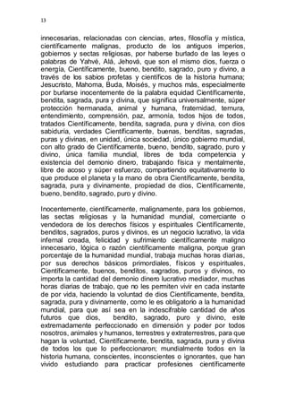 13 
innecesarias, relacionadas con ciencias, artes, filosofía y mística, 
científicamente malignas, producto de los antiguos imperios, 
gobiernos y sectas religiosas, por haberse burlado de las leyes o 
palabras de Yahvé, Alá, Jehová, que son el mismo dios, fuerza o 
energía, Científicamente, bueno, bendito, sagrado, puro y divino, a 
través de los sabios profetas y científicos de la historia humana; 
Jesucristo, Mahoma, Buda, Moisés, y muchos más, especialmente 
por burlarse inocentemente de la palabra equidad Científicamente, 
bendita, sagrada, pura y divina, que significa universalmente, súper 
protección hermanada, animal y humana, fraternidad, ternura, 
entendimiento, comprensión, paz, armonía, todos hijos de todos, 
tratados Científicamente, bendita, sagrada, pura y divina, con dios 
sabiduría, verdades Científicamente, buenas, benditas, sagradas, 
puras y divinas, en unidad, única sociedad, único gobierno mundial, 
con alto grado de Científicamente, bueno, bendito, sagrado, puro y 
divino, única familia mundial, libres de toda competencia y 
existencia del demonio dinero, trabajando física y mentalmente, 
libre de acoso y súper esfuerzo, compartiendo equitativamente lo 
que produce el planeta y la mano de obra Científicamente, bendita, 
sagrada, pura y divinamente, propiedad de dios, Científicamente, 
bueno, bendito, sagrado, puro y divino. 
Inocentemente, científicamente, malignamente, para los gobiernos, 
las sectas religiosas y la humanidad mundial, comerciante o 
vendedora de los derechos físicos y espirituales Científicamente, 
benditos, sagrados, puros y divinos, es un negocio lucrativo, la vida 
infernal creada, felicidad y sufrimiento científicamente maligno 
innecesario, lógica o razón científicamente maligna, porque gran 
porcentaje de la humanidad mundial, trabaja muchas horas diarias, 
por sus derechos básicos primordiales, físicos y espirituales, 
Científicamente, buenos, benditos, sagrados, puros y divinos, no 
importa la cantidad del demonio dinero lucrativo mediador, muchas 
horas diarias de trabajo, que no les permiten vivir en cada instante 
de por vida, haciendo la voluntad de dios Científicamente, bendita, 
sagrada, pura y divinamente, como le es obligatorio a la humanidad 
mundial, para que así sea en la indescifrable cantidad de años 
futuros que dios, bendito, sagrado, puro y divino, este 
extremadamente perfeccionado en dimensión y poder por todos 
nosotros, animales y humanos, terrestres y extraterrestres, para que 
hagan la voluntad, Científicamente, bendita, sagrada, pura y divina 
de todos los que lo perfeccionaron; mundialmente todos en la 
historia humana, conscientes, inconscientes o ignorantes, que han 
vivido estudiando para practicar profesiones científicamente 
 