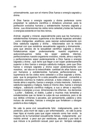 130 
universalmente, que son el mismo Dios fuerza o energía sagrada y 
divina. 
A Dios fuerza o energía sagrada y divina pertenece como 
propiedad: la sabiduría científica o dictadura universal, para la 
perfección evolutiva humana y extraterrestre humana sagrada y 
divina , sus dimensiones los cielos reino celestial y todas las fuerzas 
o energías existente en los tres reinos, 
Animal, vegetal y mineral, especialmente para que los humanos y 
extraterrestres humanos superiores a los demás especies animales 
, como inteligentes ,analíticos, para razonar extremadamente con 
Dios sabiduría sagrada y divina , relacionados con la misión 
universal con que existimos sexualmente sagrada y divinamente , 
para que atraves de la sexualidad científica sagrada y divina, 
fortalezcamos súper poderosamente nuestro organismo y 
autoconstruyamos todos los súper poderes internos, 
perfeccionemos nuestro organismo evolutivo, mente, alma o espíritu 
y perfeccionemos súper poderosamente a Dios fuerza o energía 
sagrada y divina , que tiene que llegar a ser súper poderosamente 
superior a dios fuerza o energía sabiduría maligna, para que Dios 
fuerza o energía sagrada y divina súper poderosamente con 
nosotros, así sea en la indescifrable cantidad de años futuros que 
por humanos y extraterrestres humanos perfeccionemos la 
supremacía de los cielos reino celestial o a Dios sagrado y divino, 
para que le pongamos fin a esta pesadilla universal , convertirá a 
polvareda cósmica la materia universal, a toda criatura o especie, 
mente alma o espíritu, fuerza o energía, a toda memoria , historia o 
sabiduría sagrada y maligna, hasta el mismo dios, fuerza o energía 
maligna , sabiduría científica maligna, a sus o almas o espíritus, 
fuerzas o energías y a sus dimensiones los infiernos , los demonios 
, Lucifer , Satanás, el diablo, Luzbel y muchos mas terrestres y 
extraterrestres que no tienen la culpa de sus existencia, pero si de 
sus delitos crímenes o pecados, por pensamiento, palabra y obra 
incluso de animales, fuerzas o energías que fortalecen u otorgan 
poderío a dios maligno; 
No vale la pena vivir sexualmente feliz malignamente, para la 
perdición, para morir de vejez y por enfermedades , no vale la pena 
traer hijos al mundo para que sigan viviendo como han vivido la 
mayoría de la humanidad sexualmente felices malignamente por 
instinto animal o peor aun por vestiduras, atuendos y por todo lo 
que induce a la perdición sexual, peor que en tiempos salvajes 
 