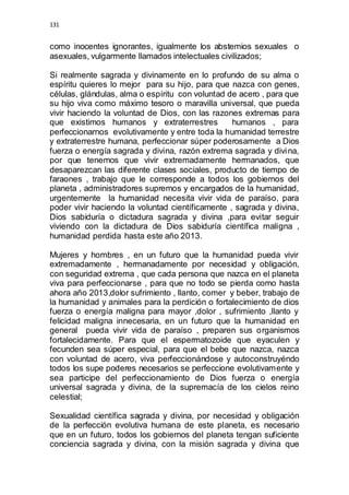 131 
como inocentes ignorantes, igualmente los abstemios sexuales o 
asexuales, vulgarmente llamados intelectuales civilizados; 
Si realmente sagrada y divinamente en lo profundo de su alma o 
espíritu quieres lo mejor para su hijo, para que nazca con genes, 
células, glándulas, alma o espíritu con voluntad de acero , para que 
su hijo viva como máximo tesoro o maravilla universal, que pueda 
vivir haciendo la voluntad de Dios, con las razones extremas para 
que existimos humanos y extraterrestres humanos , para 
perfeccionarnos evolutivamente y entre toda la humanidad terrestre 
y extraterrestre humana, perfeccionar súper poderosamente a Dios 
fuerza o energía sagrada y divina, razón extrema sagrada y divina, 
por que tenemos que vivir extremadamente hermanados, que 
desaparezcan las diferente clases sociales, producto de tiempo de 
faraones , trabajo que le corresponde a todos los gobiernos del 
planeta , administradores supremos y encargados de la humanidad, 
urgentemente la humanidad necesita vivir vida de paraíso, para 
poder vivir haciendo la voluntad científicamente , sagrada y divina, 
Dios sabiduría o dictadura sagrada y divina ,para evitar seguir 
viviendo con la dictadura de Dios sabiduría científica maligna , 
humanidad perdida hasta este año 2013. 
Mujeres y hombres , en un futuro que la humanidad pueda vivir 
extremadamente , hermanadamente por necesidad y obligación, 
con seguridad extrema , que cada persona que nazca en el planeta 
viva para perfeccionarse , para que no todo se pierda como hasta 
ahora año 2013,dolor sufrimiento , llanto, comer y beber, trabajo de 
la humanidad y animales para la perdición o fortalecimiento de dios 
fuerza o energía maligna para mayor ,dolor , sufrimiento ,llanto y 
felicidad maligna innecesaria, en un futuro que la humanidad en 
general pueda vivir vida de paraíso , preparen sus organismos 
fortalecidamente. Para que el espermatozoide que eyaculen y 
fecunden sea súper especial, para que el bebe que nazca, nazca 
con voluntad de acero, viva perfeccionándose y autoconstruyéndo 
todos los supe poderes necesarios se perfeccione evolutivamente y 
sea participe del perfeccionamiento de Dios fuerza o energía 
universal sagrada y divina, de la supremacía de los cielos reino 
celestial; 
Sexualidad científica sagrada y divina, por necesidad y obligación 
de la perfección evolutiva humana de este planeta, es necesario 
que en un futuro, todos los gobiernos del planeta tengan suficiente 
conciencia sagrada y divina, con la misión sagrada y divina que 
 