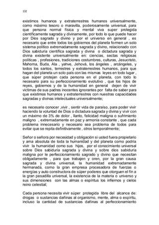 132 
existimos humanos y extraterrestres humanos universalmente, 
como máximo tesoro o maravilla, poderosamente universal, para 
que persona normal física y mental viva super protegida 
científicamente sagrada y divinamente, por todo lo que puede hacer 
por Dios sagrado y divino y por el universo en general , es 
necesario que entre todos los gobiernos del planeta formen un solo 
sistema político extremadamente sagrada y divino, relacionado con 
Dios sabiduría científica sagrada y divina o dictadura sagrada y 
divina existente universalmente en: ciencias, sectas religiosas 
políticas , profesiones, tradiciones costumbres, culturas, Jesucristo, 
Mahoma, Buda, Ala , yahve, Jehová, los ángeles , arcángeles, y 
todos los santos, terrestres y extraterrestres humanos, para que 
hagan del planeta un solo país con las mismas leyes en todo lugar , 
que súper protejan cada persona en el planeta, con todo lo 
necesario para su perfeccionamiento evolutivo , que los hijos de 
reyes, gobiernos y de la humanidad en general dejen de vivir 
victimas de sus padres inocentes ignorantes por falta de saber para 
que existimos humanos y extraterrestres con nuestras capacidades 
sagradas y divinas intelectuales universalmente; 
es necesario conocer ,vivir , sentir vida de paraíso, para poder vivir 
haciendo la voluntad de Dios o dictadura sagrada y divina y vivir con 
un máximo de 3% de dolor , llanto, felicidad maligna o sufrimiento 
maligno , extremadamente en paz y armonía constante , que cada 
problema innecesario y necesario sea problema de todos para 
evitar que se repita definitivamente , otros temporalmente; 
Señor o señora por necesidad y obligación si usted fuera propietario 
y ama absoluta de toda la humanidad y del planeta como podría 
vivir la humanidad como sus hijos, por el conocimiento universal 
sobre Dios sabiduría sagrada y divina y sobre dios sabiduría 
maligna por le perfeccionamiento sagrado y divino que necesitan 
obligadamente , para que trabajen y oren, por la gran causa 
sagrada y divina universal, la humanidad extremadamente 
hermanada, como la gran empresa procesadora de fuerzas o 
energías y auto constructora de súper poderes que otorguen el fin a 
la gran pesadilla universal, la existencia de la materia o universo y 
sus dimensiones con las almas o espíritus los infiernos y cielos 
reino celestial; 
Cada persona necesita vivir súper protegida libre del alcance de: 
drogas o sustancias dañinas al organismo, mente, alma o espíritu, 
incluso la cantidad de sustancias dañinas al perfeccionamiento 
 