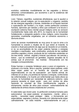 133 
evolutivo, existentes mundialmente en los sagrados y divinos 
alimentos comercializados, por economía o por la existencia del 
demonio dinero; 
Licor. Tabaco, cigarrillos, sustancias afrodisiacas, que lo ayuden a 
la relación sexual maligna, por la eyaculación u orgasmo, perdida 
de las energías sagradas y divinas, existentes en el liquido seminal 
o eyaculación del hombre y la mujer, contra perfección evolutiva 
humana, ejercicios por danzas y otros que conducen a la locura o 
excitación extrema físico mental sexual maligna como se conocen 
mundialmente hasta este año 2013, la mayoría de la humanidad 
fortaleciendo u otorgando poderío a dios maligno, como inocentes 
ignorantes cruelmente engañados, por el comercio economía o 
demonio dinero. 
como se conoce mundialmente es muy poco lo que le sirve a la 
humanidad la oración o rituales de fe que obren al instante, la 
oración o ritual para petición de algo que se necesite en un instante, 
si no va acompañada de los súper poderes fuerzas o energías 
mentales o espirituales auto construidos, producto de las castidad 
científica sagrada y divina, producto de los nutrientes existentes en 
los tres reinos: animal , vegetal y mineral, que atreves de caricias y 
besos , que se condensan en genitales, órganos sexuales de la 
pareja, que al pronunciar los mantras rítmicamente con los 
masajes correspondientes. 
Estas fuerzas o energías fortalecen poco a poco el organismo y 
producen a la mente, alma o espíritu grandes súper poderes, entre 
ellos súper poder en el hombre de eyacular un solo 
espermatozoide, en vez de eyaculación por instinto animal, de 
millones en un acto y la perdida de fuerzas o energías, contra todas 
las enfermedades y la muerte por enfermedad que hasta ahora se 
conoce, la humanidad por necesidad de sabiduría extrema. cada 
persona necesita el súper poder para vivir cientos de años 
haciendo la voluntad de Dios científicamente sagrada y 
divinamente, cientos de años para conocer extremadamente las 
sabidurías de ambos dioses creadores de l universo; 
A cada bebe que inicien para la perfección evolutiva humana para 
autoconstruir los súper poderes al organismo , mente , alma o 
espíritu , necesitan súper proteger sabia y divinamente por 
especialistas sagrados y divinos, necesita vivir valientemente súper 
calmadamente en cada instante , extremadamente en paz y 
 