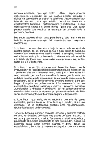 134 
armonía constante, para que eviten utilizar súper poderes 
malignamente , entiendan por que muchos ángeles sagrados y 
divinos se convirtieron en diablos o demonios , especialmente por 
falta de conocer con que misión existimos humanos y 
extraterrestres humanos , perfeccionarnos y perfeccionar a Dios 
científicamente sagrada y divina mente para que Dios súper 
poderosamente con nosotros se encargue de convertir todo a 
polvareda cósmica; 
Los súper poderes sirven tanto para bien y para mal y en un 
instante, la persona tiene que vivir conscientemente sagrada y 
divinamente. 
Si quieren que sus hijos nazca bajo la fecha más especial de 
nuestra galaxia, de los grandes genios o gran poder de sabiduría 
extrema, para diferenciar los dioses fuerzas o energías, creadoras 
de l universo, inicio y fin de la materia o universo y de todo lo visible 
o invisible científicamente, extremadamente, procuren que su hijo 
nazca del 5 al 9 de febrero. 
Si quieren que su hijo nazca de sexo femenina, hagan que la 
eyaculación y la fecundación del espermatozoide, se realice en los 
3 primeros días de la creciente lunar, para que su hijo nazca de 
sexo masculino , en los 3 primeros días de la menguante lunar , en 
un futuro mundial, por la organización de parejas de ambos sexos lo 
necesitaran, por el perfeccionamiento evolutivo humano, para que 
traigan hijos aptos para perfeccionarse , informasen mucho mas con 
especialistas científicos sagrados y divinos : sicólogos ,pediatras 
,nutricionistas o dietistas y sexólogos, por el perfeccionamiento 
evolutivo físico mental o espiritual y perfeccionamiento de Dios 
súper poderosamente científicamente sagrada y divinamente. 
A todo bebe que inicie, no es necesario que sea de genes 
especiales, pueden iniciar a todo bebe que puedan, si en una 
existencia no se perfecciona, existirán otras reencarnaciones, 
oportunidades para perfeccionarse. 
Todos los bebes que inicien con este especial y supremo método 
de vida, es necesario que sean muy iguales de edad , máximo 12 
en cada grupo y mínimo 4 mitad femeninas y mitad masculinos , 
practicando el nudismo diariamente lo mas que puedan, durante su 
desarrollo físico, como ejemplo sagrado y divino, todos los 
especialistas , hombres y mujeres encargados que se sientan 
 
