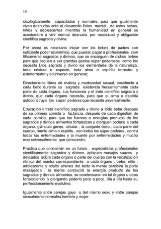135 
sicológicamente capacitados y normales, para que igualmente 
vivan desnudos ante el desarrollo físico mental , de estos bebes, 
niños y adolescentes mientras la humanidad en general se 
acostumbre a vivir normal desnuda, por necesidad y obligación 
científica sagrada y divina. 
Por ahora es necesario iniciar con los bebes de padres con 
suficiente poder económico, que puedan pagar a profesionales cien 
tíficamente sagrados y divinos, que se encarguen de dichos bebes 
para que lleguen a ser grandes genios súper poderosos como los 
necesita Dios sagrado y divino los elementales de la naturaleza, 
toda criatura o especie, toda alma o espíritu terrestre y 
extraterrestre y el universo en general; 
Directamente libres de malicia y morbosidad sexual, enséñenle a 
cada bebe durante su sagrada existencia frecuentemente cada 
parte de cada órgano, sus funciones y el trato científico sagrada y 
divino, que cada órgano necesita, para que el alma o espíritu 
autoconstruya los súper poderes que necesita universalmente; 
Educación y trato científico sagrado y divino a todo bebe después 
de su primera comida o lactancia, después de cada digestión de 
cada comida, para que las fuerzas o energías producto de los 
sagrados y divinos alimentos fortalezcan u otorguen poderío a cada 
órgano, glándula genes, células , al conjunto óseo , cada parte del 
cuerpo, mente alma o espíritu , con todos los súper poderes , contra 
todas las enfermedades y la muerte por enfermedades y mucho 
mas universalmente que conocerán; 
Practica que conocerán en un futuro , especialistas profesionales 
científicamente sagrados y divinos, apliquen masajes suaves y 
delicados sobre cada órgano o parte del cuerpo con la vocalización 
rítmica del mantra correspondiente a cada órgano , bebe, niño , 
adolescente y adulto atreves del tacto la mente percibirá la parte 
masajeada , la mente conducirá la energía producto de los 
sagrados y divinos alimentos, se condensaran en tal órgano u otros 
fortaleciendo y otorgando poderío poco a poco, día a día hasta su 
perfeccionamiento evolutivo; 
Igualmente entre parejas gays o del mismo sexo y entre parejas 
sexualmente normales hombre y mujer. 
 