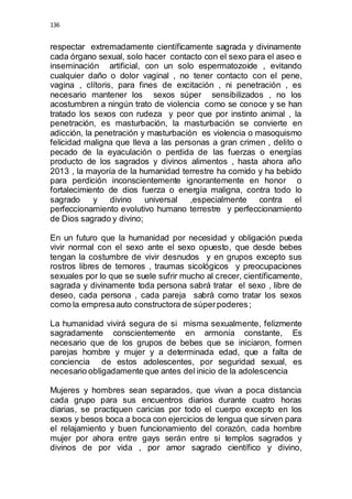 136 
respectar extremadamente científicamente sagrada y divinamente 
cada órgano sexual, solo hacer contacto con el sexo para el aseo e 
inseminación artificial, con un solo espermatozoide , evitando 
cualquier daño o dolor vaginal , no tener contacto con el pene, 
vagina , clítoris, para fines de excitación , ni penetración , es 
necesario mantener los sexos súper sensibilizados , no los 
acostumbren a ningún trato de violencia como se conoce y se han 
tratado los sexos con rudeza y peor que por instinto animal , la 
penetración, es masturbación, la masturbación se convierte en 
adicción, la penetración y masturbación es violencia o masoquismo 
felicidad maligna que lleva a las personas a gran crimen , delito o 
pecado de la eyaculación o perdida de las fuerzas o energías 
producto de los sagrados y divinos alimentos , hasta ahora año 
2013 , la mayoría de la humanidad terrestre ha comido y ha bebido 
para perdición inconscientemente ignorantemente en honor o 
fortalecimiento de dios fuerza o energía maligna, contra todo lo 
sagrado y divino universal ,especialmente contra el 
perfeccionamiento evolutivo humano terrestre y perfeccionamiento 
de Dios sagrado y divino; 
En un futuro que la humanidad por necesidad y obligación pueda 
vivir normal con el sexo ante el sexo opuesto, que desde bebes 
tengan la costumbre de vivir desnudos y en grupos excepto sus 
rostros libres de temores , traumas sicológicos y preocupaciones 
sexuales por lo que se suele sufrir mucho al crecer, científicamente, 
sagrada y divinamente toda persona sabrá tratar el sexo , libre de 
deseo, cada persona , cada pareja sabrá como tratar los sexos 
como la empresa auto constructora de súper poderes ; 
La humanidad vivirá segura de si misma sexualmente, felizmente 
sagradamente conscientemente en armonía constante, Es 
necesario que de los grupos de bebes que se iniciaron, formen 
parejas hombre y mujer y a determinada edad, que a falta de 
conciencia de estos adolescentes, por seguridad sexual, es 
necesario obligadamente que antes del inicio de la adolescencia 
Mujeres y hombres sean separados, que vivan a poca distancia 
cada grupo para sus encuentros diarios durante cuatro horas 
diarias, se practiquen caricias por todo el cuerpo excepto en los 
sexos y besos boca a boca con ejercicios de lengua que sirven para 
el relajamiento y buen funcionamiento del corazón, cada hombre 
mujer por ahora entre gays serán entre si templos sagrados y 
divinos de por vida , por amor sagrado científico y divino, 
 