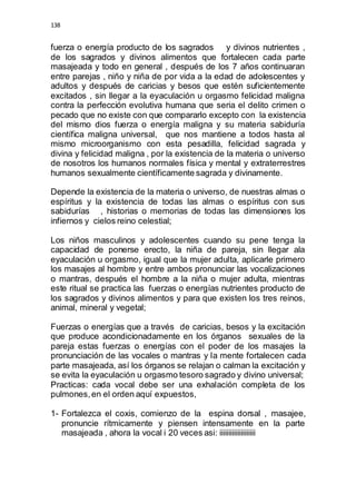 138 
fuerza o energía producto de los sagrados y divinos nutrientes , 
de los sagrados y divinos alimentos que fortalecen cada parte 
masajeada y todo en general , después de los 7 años continuaran 
entre parejas , niño y niña de por vida a la edad de adolescentes y 
adultos y después de caricias y besos que estén suficientemente 
excitados , sin llegar a la eyaculación u orgasmo felicidad maligna 
contra la perfección evolutiva humana que seria el delito crimen o 
pecado que no existe con que compararlo excepto con la existencia 
del mismo dios fuerza o energía maligna y su materia sabiduría 
científica maligna universal, que nos mantiene a todos hasta al 
mismo microorganismo con esta pesadilla, felicidad sagrada y 
divina y felicidad maligna , por la existencia de la materia o universo 
de nosotros los humanos normales física y mental y extraterrestres 
humanos sexualmente científicamente sagrada y divinamente. 
Depende la existencia de la materia o universo, de nuestras almas o 
espíritus y la existencia de todas las almas o espíritus con sus 
sabidurías , historias o memorias de todas las dimensiones los 
infiernos y cielos reino celestial; 
Los niños masculinos y adolescentes cuando su pene tenga la 
capacidad de ponerse erecto, la niña de pareja, sin llegar ala 
eyaculación u orgasmo, igual que la mujer adulta, aplicarle primero 
los masajes al hombre y entre ambos pronunciar las vocalizaciones 
o mantras, después el hombre a la niña o mujer adulta, mientras 
este ritual se practica las fuerzas o energías nutrientes producto de 
los sagrados y divinos alimentos y para que existen los tres reinos, 
animal, mineral y vegetal; 
Fuerzas o energías que a través de caricias, besos y la excitación 
que produce acondicionadamente en los órganos sexuales de la 
pareja estas fuerzas o energías con el poder de los masajes la 
pronunciación de las vocales o mantras y la mente fortalecen cada 
parte masajeada, así los órganos se relajan o calman la excitación y 
se evita la eyaculación u orgasmo tesoro sagrado y divino universal; 
Practicas: cada vocal debe ser una exhalación completa de los 
pulmones, en el orden aquí expuestos, 
1- Fortalezca el coxis, comienzo de la espina dorsal , masajee, 
pronuncie rítmicamente y piensen intensamente en la parte 
masajeada , ahora la vocal i 20 veces asi: iiiiiiiiiiiiiiiiiiii 
 