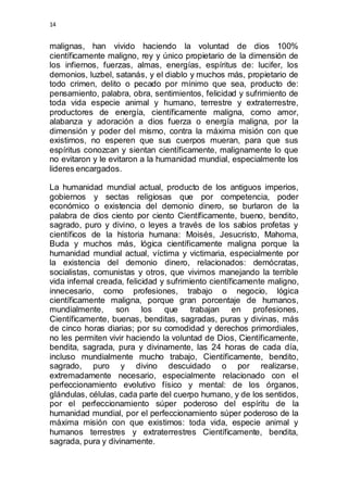 14 
malignas, han vivido haciendo la voluntad de dios 100% 
científicamente maligno, rey y único propietario de la dimensión de 
los infiernos, fuerzas, almas, energías, espíritus de: lucifer, los 
demonios, luzbel, satanás, y el diablo y muchos más, propietario de 
todo crimen, delito o pecado por mínimo que sea, producto de: 
pensamiento, palabra, obra, sentimientos, felicidad y sufrimiento de 
toda vida especie animal y humano, terrestre y extraterrestre, 
productores de energía, científicamente maligna, como amor, 
alabanza y adoración a dios fuerza o energía maligna, por la 
dimensión y poder del mismo, contra la máxima misión con que 
existimos, no esperen que sus cuerpos mueran, para que sus 
espíritus conozcan y sientan científicamente, malignamente lo que 
no evitaron y le evitaron a la humanidad mundial, especialmente los 
lideres encargados. 
La humanidad mundial actual, producto de los antiguos imperios, 
gobiernos y sectas religiosas que por competencia, poder 
económico o existencia del demonio dinero, se burlaron de la 
palabra de dios ciento por ciento Científicamente, bueno, bendito, 
sagrado, puro y divino, o leyes a través de los sabios profetas y 
científicos de la historia humana: Moisés, Jesucristo, Mahoma, 
Buda y muchos más, lógica científicamente maligna porque la 
humanidad mundial actual, víctima y victimaria, especialmente por 
la existencia del demonio dinero, relacionados: demócratas, 
socialistas, comunistas y otros, que vivimos manejando la terrible 
vida infernal creada, felicidad y sufrimiento científicamente maligno, 
innecesario, como profesiones, trabajo o negocio, lógica 
científicamente maligna, porque gran porcentaje de humanos, 
mundialmente, son los que trabajan en profesiones, 
Científicamente, buenas, benditas, sagradas, puras y divinas, más 
de cinco horas diarias; por su comodidad y derechos primordiales, 
no les permiten vivir haciendo la voluntad de Dios, Científicamente, 
bendita, sagrada, pura y divinamente, las 24 horas de cada día, 
incluso mundialmente mucho trabajo, Científicamente, bendito, 
sagrado, puro y divino descuidado o por realizarse, 
extremadamente necesario, especialmente relacionado con el 
perfeccionamiento evolutivo físico y mental: de los órganos, 
glándulas, células, cada parte del cuerpo humano, y de los sentidos, 
por el perfeccionamiento súper poderoso del espíritu de la 
humanidad mundial, por el perfeccionamiento súper poderoso de la 
máxima misión con que existimos: toda vida, especie animal y 
humanos terrestres y extraterrestres Científicamente, bendita, 
sagrada, pura y divinamente. 
 