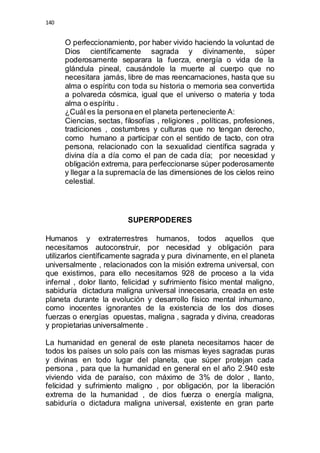 140 
O perfeccionamiento, por haber vivido haciendo la voluntad de 
Dios científicamente sagrada y divinamente, súper 
poderosamente separara la fuerza, energía o vida de la 
glándula pineal, causándole la muerte al cuerpo que no 
necesitara jamás, libre de mas reencarnaciones, hasta que su 
alma o espíritu con toda su historia o memoria sea convertida 
a polvareda cósmica, igual que el universo o materia y toda 
alma o espíritu . 
¿Cuál es la persona en el planeta perteneciente A: 
Ciencias, sectas, filosofías , religiones , políticas, profesiones, 
tradiciones , costumbres y culturas que no tengan derecho, 
como humano a participar con el sentido de tacto, con otra 
persona, relacionado con la sexualidad científica sagrada y 
divina día a día como el pan de cada día; por necesidad y 
obligación extrema, para perfeccionarse súper poderosamente 
y llegar a la supremacía de las dimensiones de los cielos reino 
celestial. 
SUPERPODERES 
Humanos y extraterrestres humanos, todos aquellos que 
necesitamos autoconstruir, por necesidad y obligación para 
utilizarlos científicamente sagrada y pura divinamente, en el planeta 
universalmente , relacionados con la misión extrema universal, con 
que existimos, para ello necesitamos 928 de proceso a la vida 
infernal , dolor llanto, felicidad y sufrimiento físico mental maligno, 
sabiduría dictadura maligna universal innecesaria, creada en este 
planeta durante la evolución y desarrollo físico mental inhumano, 
como inocentes ignorantes de la existencia de los dos dioses 
fuerzas o energías opuestas, maligna , sagrada y divina, creadoras 
y propietarias universalmente . 
La humanidad en general de este planeta necesitamos hacer de 
todos los países un solo país con las mismas leyes sagradas puras 
y divinas en todo lugar del planeta, que súper protejan cada 
persona , para que la humanidad en general en el año 2.940 este 
viviendo vida de paraíso, con máximo de 3% de dolor , llanto, 
felicidad y sufrimiento maligno , por obligación, por la liberación 
extrema de la humanidad , de dios fuerza o energía maligna, 
sabiduría o dictadura maligna universal, existente en gran parte 
 