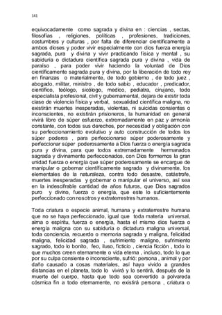 141 
equivocadamente como sagrada y divina en : ciencias , sectas, 
filosofías , religiones, políticas , profesiones, tradiciones, 
costumbres y culturas , por falta de diferenciar científicamente a 
ambos dioses y poder vivir especialmente con dios fuerza energía 
sagrada, pura y divina y vivir practicando física y mental , su 
sabiduría o dictadura científica sagrada pura y divina , vida de 
paraíso , para poder vivir haciendo la voluntad de Dios 
científicamente sagrada pura y divina, por la liberación de todo rey 
en finanzas o materialmente, de todo gobierno , de todo juez , 
abogado, militar, ministro , de todo sabio , educador , predicador, 
científico, teólogo, sicólogo, medico, pediatra, cirujano, todo 
especialista profesional, civil y gubernamental, dejara de existir toda 
clase de violencia física y verbal, sexualidad científica maligna, no 
existirán muertes inesperadas, violentas, ni suicidas consientes o 
inconscientes, no existirán prisioneros, la humanidad en general 
vivirá libre de súper esfuerzo, extremadamente en paz y armonía 
constante, con todos sus derechos, por necesidad y obligación con 
su perfeccionamiento evolutivo y auto construcción de todos los 
súper poderes , para perfeccionarse súper poderosamente y 
perfeccionar súper poderosamente a Dios fuerza o energía sagrada 
pura y divina, para que todos extremadamente hermanados 
sagrada y divinamente perfeccionados, con Dios formemos la gran 
unidad fuerza o energía que súper poderosamente se encargue de 
manipular o gobernar científicamente sagrada y divinamente, los 
elementales de la naturaleza, contra todo desastre, catástrofe, 
muertes inesperadas y gobernar o manipular el universo, así sea 
en la indescifrable cantidad de años futuros, que Dios sagrados 
puro y divino, fuerza o energía, que este lo suficientemente 
perfeccionado con nosotros y extraterrestres humanos. 
Toda criatura o especie animal, humana y extraterrestre humana 
que no se haya perfeccionado, igual que toda materia universal, 
alma o espíritu, fuerza o energía, hasta el mismo dios fuerza o 
energía maligna con su sabiduría o dictadura maligna universal, 
toda conciencia, recuerdo o memoria sagrada y maligna, felicidad 
maligna, felicidad sagrada , sufrimiento maligno, sufrimiento 
sagrado, todo lo bonito, feo, iluso, ficticio , ciencia ficción , todo lo 
que muchos creen eternamente o vida eterna , incluso, todo lo que 
por su culpa consiente o inconsciente, sufrió: persona , animal y por 
daño causado a cosas materiales, así haya vivido a grandes 
distancias en el planeta, todo lo vivirá y lo sentirá, después de la 
muerte del cuerpo, hasta que todo sea convertido a polvareda 
cósmica fin a todo eternamente, no existirá persona , criatura o 
 