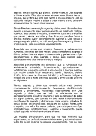 142 
especie, alma o espíritu que piense , sienta y obre, ni Dios sagrado 
y divino, existirá Dios eternamente reinante, color blanco fuerza o 
energía, que evitara que otro dios fuerza o energía maligna ,con su 
sabiduría maligna vuelva a existir y crear materia u otro universo, 
seria comenzar de nuevo otra evolución. 
Si solo Dios fuerza o energía sagrada y divina, color blanco hubiese 
existido eternamente súper poderosamente, no existiría la materia, 
nosotros, toda criatura o especie, el universo ,toda alma o espíritu, 
que piense , sienta , escuche y obre, todo por que dios fuerza o 
energía maligna súper poderosamente superior a Dios fuerza o 
energía sagrada y divina, se unió y obligo a Dios sagrado y divino, a 
crear materia , todo lo existente universalmente. 
Jesucristo me revelo que nosotros humanos y extraterrestres 
humanos, existimos con una misión, única competencia sagrada y 
divina, perfeccionarnos súper poderosamente y perfeccionar súper 
poderosamente a Dios sagrado y divino, para superar súper 
poderosamente a dios fuerza o energía maligna; 
Jesucristo personalmente me comunico: que la humanidad vive 
terriblemente extraviada, inocentemente, ignorantemente , 
fortaleciendo, otorgando poderío a dios fuerza o energía maligna, 
con mucho trabajo físico innecesario, teoría , literatura, ciencia 
ficción, toda clase de diversión felicidad y sufrimiento maligno e 
innecesario que le hurta el tiempo sagrado y divino a cada persona 
en el planeta; 
Tiempo sagrado y divino que necesita utilizar cada persona 
constantemente, extremadamente, hermanada científicamente 
sagrada y divinamente, relacionada especialmente con Dios 
sagrado y divino, que es todo lo relacionado con el 
perfeccionamiento evolutivo y humano y auto construcción de todos 
los súper poderes, que consiste en auto tratar extremadamente 
científicamente sagrada y divinamente cada: órgano, glándula, la 
célula, genes , el conjunto óseo, cada parte del cuerpo; mente, alma 
o espíritu, con todos los súper poderes, que cada persona súper 
protegidamente, sicológicamente , sagrada y divinamente, pueda 
utilizar sagrada y divinamente universalmente; 
Las mujeres evolucionaron, para que los hijos hombres que 
engendraran, se perfeccionaran evolutivamente y autoconstruyeran 
todos los súper poderes necesarios universalmente, mas no para 
 
