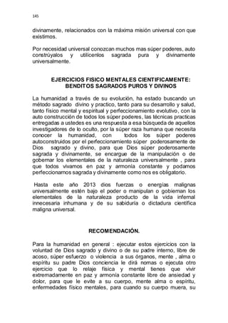 145 
divinamente, relacionados con la máxima misión universal con que 
existimos. 
Por necesidad universal conozcan muchos mas súper poderes, auto 
constrúyalos y utilícenlos sagrada pura y divinamente 
universalmente. 
EJERCICIOS FISICO MENTALES CIENTIFICAMENTE: 
BENDITOS SAGRADOS PUROS Y DIVINOS 
La humanidad a través de su evolución, ha estado buscando un 
método sagrado divino y practico, tanto para su desarrollo y salud, 
tanto físico mental y espiritual y perfeccionamiento evolutivo, con la 
auto construcción de todos los súper poderes, las técnicas practicas 
entregadas a ustedes es una respuesta a esa búsqueda de aquellos 
investigadores de lo oculto, por la súper raza humana que necesita 
conocer la humanidad, con todos los súper poderes 
autoconstruidos por el perfeccionamiento súper poderosamente de 
Dios sagrado y divino, para que Dios súper poderosamente 
sagrada y divinamente, se encargue de la manipulación o de 
gobernar los elementales de la naturaleza universalmente , para 
que todos vivamos en paz y armonía constante y podamos 
perfeccionarnos sagrada y divinamente como nos es obligatorio. 
Hasta este año 2013 dios fuerzas o energías malignas 
universalmente estén bajo el poder o manipulan o gobiernan los 
elementales de la naturaleza producto de la vida infernal 
innecesaria inhumana y de su sabiduría o dictadura científica 
maligna universal. 
RECOMENDACIÓN. 
Para la humanidad en general : ejecutar estos ejercicios con la 
voluntad de Dios sagrado y divino o de su padre interno, libre de 
acoso, súper esfuerzo o violencia a sus órganos, mente , alma o 
espíritu su padre Dios conciencia le dirá nomas o ejecuta otro 
ejercicio que lo relaje física y mental tienes que vivir 
extremadamente en paz y armonía constante libre de ansiedad y 
dolor, para que le evite a su cuerpo, mente alma o espíritu, 
enfermedades físico mentales, para cuando su cuerpo muera, su 
 