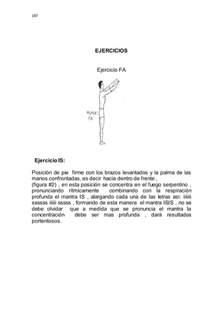 147 
EJERCICIOS 
Ejercicio FA 
Ejercicio IS: 
Posición de pie firme con los brazos levantados y la palma de las 
manos confrontadas, es decir hacia dentro de frente , 
(figura #2) , en esta posición se concentra en el fuego serpentino , 
pronunciando rítmicamente combinando con la respiración 
profunda el mantra IS , alargando cada una de las letras asi: iiiiiii 
ssssss iiiiii sssss , formando de esta manera el mantra ISIS , no se 
debe olvidar que a medida que se pronuncia el mantra la 
concentración debe ser mas profunda , dará resultados 
portentosos. 
 