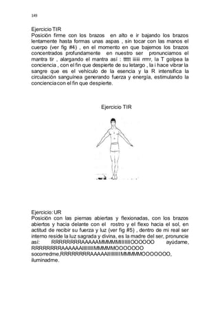 149 
Ejercicio TIR 
Posición firme con los brazos en alto e ir bajando los brazos 
lentamente hasta formas unas aspas , sin tocar con las manos el 
cuerpo (ver fig #4) , en el momento en que bajemos los brazos 
concentrados profundamente en nuestro ser pronunciamos el 
mantra tir , alargando el mantra así : ttttt iiiiii rrrrr, la T golpea la 
conciencia , con el fin que despierte de su letargo , la i hace vibrar la 
sangre que es el vehículo de la esencia y la R intensifica la 
circulación sanguínea generando fuerza y energía, estimulando la 
conciencia con el fin que despierte. 
Ejercicio TIR 
Ejercicio: UR 
Posición con las piernas abiertas y flexionadas, con los brazos 
abiertos y hacia delante con el rostro y el flexo hacia el sol, en 
actitud de recibir su fuerza y luz (ver fig #5) , dentro de mi real ser 
interno reside la luz sagrada y divina, es la madre del ser, pronuncie 
así: RRRRRRRRAAAAAMMMMMIIIIIIIOOOOOO ayúdame, 
RRRRRRRRAAAAAAIIIIIIIIMMMMMOOOOOOO 
socorredme,RRRRRRRRAAAAAIIIIIIIIIMMMMMOOOOOOO, 
iluminadme. 
 