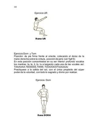 150 
Ejercicio UR 
Ejercicio Dorn y Torn 
Posición: de pie firme frente al oriente, colocando el dorso de la 
mano derecha sobre la cintura, posición de jarra (ver fig# 6) 
En esta posición concentrados en su ser interior profundo vocalice 
los mantras: ta, te, ti, to, tu a largando cada una de las vocales así: 
TAAAAAA.TEEEEEE,TIIIIIIII, TOOOOOOTUUUUUU 
Practíquese a la salida del sol, con el único propósito del súper 
poder de la voluntad, con todo lo sagrado y divino por realizar. 
Ejercicio Dorn 
 