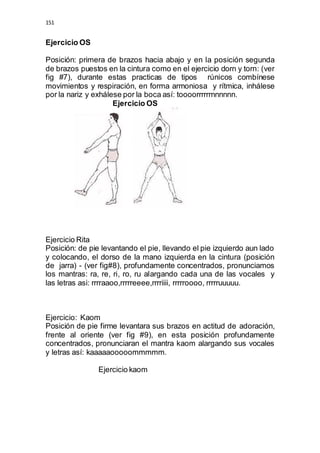 151 
Ejercicio OS 
Posición: primera de brazos hacia abajo y en la posición segunda 
de brazos puestos en la cintura como en el ejercicio dorn y torn: (ver 
fig #7), durante estas practicas de tipos rúnicos combínese 
movimientos y respiración, en forma armoniosa y rítmica, inhálese 
por la nariz y exhálese por la boca así: toooorrrrrrnnnnnn. 
Ejercicio OS 
Ejercicio Rita 
Posición: de pie levantando el pie, llevando el pie izquierdo aun lado 
y colocando, el dorso de la mano izquierda en la cintura (posición 
de jarra) - (ver fig#8), profundamente concentrados, pronunciamos 
los mantras: ra, re, ri, ro, ru alargando cada una de las vocales y 
las letras asi: rrrraaoo,rrrrreeee,rrrriiii, rrrrroooo, rrrrruuuuu. 
Ejercicio: Kaom 
Posición de pie firme levantara sus brazos en actitud de adoración, 
frente al oriente (ver fig #9), en esta posición profundamente 
concentrados, pronunciaran el mantra kaom alargando sus vocales 
y letras así: kaaaaaooooommmmm. 
Ejercicio kaom 
 