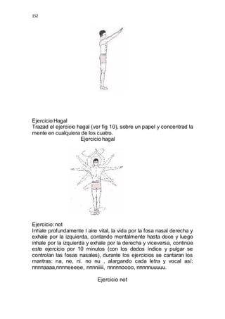 152 
Ejercicio Hagal 
Trazad el ejercicio hagal (ver fig 10), sobre un papel y concentrad la 
mente en cualquiera de los cuatro. 
Ejercicio hagal 
Ejercicio: not 
Inhale profundamente l aire vital, la vida por la fosa nasal derecha y 
exhale por la izquierda, contando mentalmente hasta doce y luego 
inhale por la izquierda y exhale por la derecha y viceversa, continúe 
este ejercicio por 10 minutos (con los dedos índice y pulgar se 
controlan las fosas nasales), durante los ejercicios se cantaran los 
mantras: na, ne, ni. no nu , alargando cada letra y vocal así: 
nnnnaaaa,nnnneeeee, nnnniiiii, nnnnnoooo, nnnnnuuuuu. 
Ejercicio not 
 