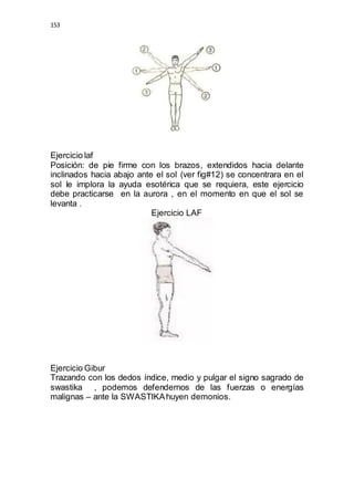 153 
Ejercicio laf 
Posición: de pie firme con los brazos, extendidos hacia delante 
inclinados hacia abajo ante el sol (ver fig#12) se concentrara en el 
sol le implora la ayuda esotérica que se requiera, este ejercicio 
debe practicarse en la aurora , en el momento en que el sol se 
levanta . 
Ejercicio LAF 
Ejercicio Gibur 
Trazando con los dedos índice, medio y pulgar el signo sagrado de 
swastika , podemos defendernos de las fuerzas o energías 
malignas – ante la SWASTIKA huyen demonios. 
 