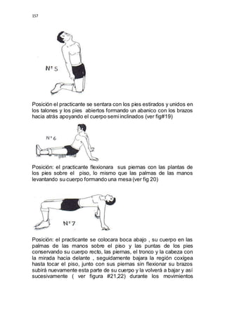 157 
Posición el practicante se sentara con los pies estirados y unidos en 
los talones y los pies abiertos formando un abanico con los brazos 
hacia atrás apoyando el cuerpo semi inclinados (ver fig#19) 
Posición: el practicante flexionara sus piernas con las plantas de 
los pies sobre el piso, lo mismo que las palmas de las manos 
levantando su cuerpo formando una mesa (ver fig 20) 
Posición: el practicante se colocara boca abajo , su cuerpo en las 
palmas de las manos sobre el piso y las puntas de los pies 
conservando su cuerpo recto, las piernas, el tronco y la cabeza con 
la mirada hacia delante , seguidamente bajara la región coxígea 
hasta tocar el piso, junto con sus piernas sin flexionar su brazos 
subirá nuevamente esta parte de su cuerpo y la volverá a bajar y así 
sucesivamente ( ver figura #21,22) durante los movimientos 
 