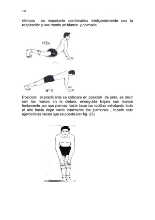 158 
rítmicos es importante combinarlos inteligentemente con la 
respiración y una mente en blanco y calmada. 
Posición: el practicante se colocara en posición de jarra, es decir 
con las manos en la cintura, enseguida bajara sus manos 
lentamente por sus piernas hasta tocar las rodillas exhalando todo 
el aire hasta dejar vacio totalmente los pulmones , repetir este 
ejercicio las veces que se pueda (ver fig. 23) 
 