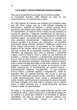 159 
S.O.S CINCO POR EXTREMA NECESIDAD MUNDIAL 
Para que la humanidad se prevenga de convertirse en plaga. 
La humanidad tenemos 3.000 millones de años de vivir 
evolucionando por la máxima misión o razón. 
Se 7.550 millones de humanos que existimos en el planeta, hasta 
este año 2014, existen mas de 1.300 millones sufriendo de 
desnutrición y muriendo de inanición o hambre producto de la 
ignorancia y del terrible crimen delito o pecado de Adán y Eva, el 6 
y 9 mandamiento y la máxima misión o razón con que existimos, la 
mayoría de gobiernos y religiones mundialmente por ignorancia y 
economía viven casando parejas para que practiquen la sexualidad 
científica maligna , por instinto animal o peor aun, la s parejas que 
viven amándose románticamente , malignamente, someten sus 
órganos sexuales a la violación por penetración, los científicos 
equivocados llaman estimulo, felicidad o satisfacción sexual, a la 
locura maligna que produce la eyaculación de los hombres y 
orgasmo de las mujeres, sepan que hasta los papas del vaticano 
han sido victimas de la sexualidad científica maligna; no sean 
criminales, no engendren hijos para la felicidad y sufrimiento 
maligno, contra la máxima misión o razón con que existimos los 
humanos y animales terrestres y extraterrestres universalmente, 
que sus hijos no sean victimas producto de la sexualidad científica 
maligna : las diferentes sociedades , antisociales, vivimos en guerra 
física y mental mundialmente todos contra todos; gobiernos , sectas 
religiosas y humanidad victimas de países, por economía no han 
podido respectar los 10 mandamientos, por equidad humana , 
extremadamente necesaria mundialmente, ya que existimos 
vivamos felices y sufriendo sagrada y malignamente , libres de 
engendrar hijos por felicidad personal, mas no por la vida que 
necesita vivir practicando conocer y sentir , todo bebe , adolescente 
y adulto hermanadamente, física, mental y espiritualmente en 
unidad mundial, científicamente la humanidad en general necesita 
vivir súper protegida como todo cultivo y empresa, por la máxima 
misión o razón universal, por el perfeccionamiento evolutivo 
humano o reales de seres humanos. 
No culpen a los gobiernos y alas sectas religiosas, ignoran cuan 
terriblemente sufren, culpen la ignorancia, la sexualidad maligna de 
sus padres y el dinero que mantiene a la humanidad en general 
compitiendo, por falta de conocer la sabiduría extrema, que 
necesitamos vivir practicando, conocer y sentir, por el 
 