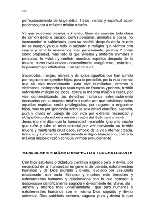 160 
perfeccionamiento de la genética físico, mental y espiritual súper 
poderoso, por la máxima misión o razón. 
Ya que existimos vivamos sufriendo, libres de cometer toda clase 
de crimen delito o pecado, contra personas, animales o cosas, no 
incrementen el sufrimiento, para su espíritu después de la muerte 
de su cuerpo, ya que todo lo sagrado y maligno que vivimos con 
cuerpo y alma lo reviviremos todo pensamiento, palabra Y obras 
como propiedad, mas todo lo que vivieron y sintieron animales y 
personas, lo vivirán y sentirán nuestros espíritus después de la 
muerte, como involucrados universalmente; asegúrense , estudien , 
lo paranormal y ultratumba. Los espíritus de: 
Sacerdotes, monjas, monjes y de todos aquellos que han sufrido 
por negasen a engendrar hijos, para la perdición, por la vida infernal 
que se vive mundialmente, para vivir humillados, victimas y 
victimarios, no importa que sean reyes en finanzas y pobres, terrible 
sufrimiento maligno de todos contra la máxima misión o razón, por 
vivir comercializando los derechos humanos extremadamente 
necesarios por la máxima misión o razón con que existimos; todos 
aquellos espíritus serán privilegiados, por negarse a engendrar 
hijos, mas no por ignorancia sobre la sexualidad científica, sagrada, 
pura y divina en pareja de por vida por extrema necesidad y 
obligación con la máxima misión o razón del 6y9 mandamiento. 
Jesucristo me dijo: que la humanidad insensible ignora lo mucho 
que sufre y sufre el reino celestial por vivir reviviendo su terrible 
muerte y mantenerlo crucificado, símbolo de la vida infernal creada, 
felicidad y sufrimiento científicamente maligno innecesario, contra la 
máxima misión o razón con que vivimos evolucionando. 
MUNDIALMENTE MÁXIMO RESPECTO A TODO ESTUDIANTE 
Con Dios sabiduría o dictadura científica sagrada pura y divina, por 
necesidad de la humanidad en general del planeta, extraterrestres 
humanos y de Dios sagrado y divino, revelado por Jesucristo 
relacionado: con buda, Mahoma y muchos más terrestres y 
extraterrestres humanos y relacionados con lo que conocen y 
desconocen científicamente sagrada y divinamente de: yhave, ala , 
Jehová y muchos mas universalmente que para humanos y 
extraterrestres humanos son el mismo Dios sagrado y divino 
universal, Dios sabiduría extrema, sagrada pura y divina la que 
 