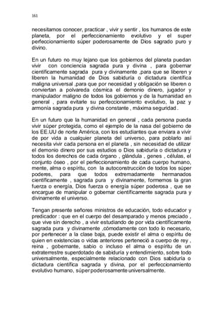 161 
necesitamos conocer, practicar , vivir y sentir , los humanos de este 
planeta, por el perfeccionamiento evolutivo y el super 
perfeccionamiento súper poderosamente de Dios sagrado puro y 
divino. 
En un futuro no muy lejano que los gobiernos del planeta puedan 
vivir con conciencia sagrada pura y divina , para gobernar 
científicamente sagrada pura y divinamente ,para que se liberen y 
liberen la humanidad de Dios sabiduría o dictadura científica 
maligna universal ,para que por necesidad y obligación se liberen o 
conviertan a polvareda cósmica el demonio dinero, jugador y 
manipulador maligno de todos los gobiernos y de la humanidad en 
general , para evitarle su perfeccionamiento evolutivo, la paz y 
armonía sagrada pura y divina constante , máxima seguridad . 
En un futuro que la humanidad en general , cada persona pueda 
vivir súper protegida, como el ejemplo de la nasa del gobierno de 
los EE.UU de norte América, con los estudiantes que enviara a vivir 
de por vida a cualquier planeta del universo, para poblarlo así 
necesita vivir cada persona en el planeta , sin necesidad de utilizar 
el demonio dinero por sus estudios o Dios sabiduría o dictadura y 
todos los derechos de cada órgano , glándula , genes , células, el 
conjunto óseo , por el perfeccionamiento de cada cuerpo humano, 
mente, alma o espíritu, con la autoconstrucción de todos los súper 
poderes, para que todos extremadamente hermanados 
científicamente , sagrada pura y divinamente, formemos la gran 
fuerza o energía, Dios fuerza o energía súper poderosa , que se 
encargue de manipular o gobernar científicamente sagrada pura y 
divinamente el universo. 
Tengan presente señores ministros de educación, todo educador y 
predicador : que en el cuerpo del desamparado y menos preciado , 
que vive sin derecho , a vivir estudiando de por vida científicamente 
sagrada pura y divinamente ,cómodamente con todo lo necesario, 
por pertenecer a la clase baja, puede existir el alma o espíritu de 
quien en existencias o vidas anteriores perteneció a cuerpo de rey , 
reina , gobernante, sabio o incluso el alma o espíritu de un 
extraterrestre superdotado de sabiduría y entendimiento, sobre todo 
universalmente, especialmente relacionado con Dios sabiduría o 
dictadura científica sagrada y divina, por el perfeccionamiento 
evolutivo humano, súper poderosamente universalmente. 
 