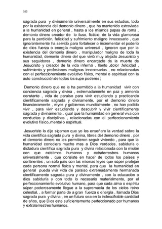 163 
sagrada pura y divinamente universalmente en sus estudios, todo 
por la existencia del demonio dinero , que ha mantenido extraviada 
a la humanidad en general , hasta a los mismos papas de roma , 
demonio dinero creador de lo iluso, ficticio, de la vida glamorosa 
para la perdición, felicidad y sufrimiento maligno innecesario , que 
ignorantemente ha servido para fortalecer o incrementar el poderío 
de dios fuerza o energía maligna universal , ignoran que por la 
existencia del demonio dinero , manipulador maligno de toda la 
humanidad, demonio dinero del que vivió muy alejado Jesucristo y 
sus seguidores , demonio dinero encargado de la muerte de 
Jesucristo y creador de la vida infernal , llanto ,dolor ,felicidad , 
sufrimiento y profesiones malignas innecesarias , no relacionadas 
con el perfeccionamiento evolutivo físico, mental o espiritual con la 
auto construcción de todos los supe poderes ; 
Demonio dinero que no le ha permitido a la humanidad vivir con 
conciencia sagrada y divina , extremadamente en paz y armonía 
constante , vida de paraíso para vivir estudiando y practicando 
científicamente sagrada y divinamente, por el demonio dinero 
financieramente , reyes y gobiernos mundialmente , no han podido 
vivir , para vivir estudiando y descubrir y vivir científicamente 
sagrada y divinamente , igual que la humanidad en general viva con 
conductas y disciplinas , relacionadas con el perfeccionamiento 
evolutivo físico, mental o espiritual. 
Jesucristo lo dijo sigamen que yo les enseñare la verdad sobre la 
vida científica sagrada pura y divina, libres del demonio dinero , por 
el demonio dinero no les permitieron seguir viviendo , para que la 
humanidad conociera mucho mas a Dios verdades, sabiduría o 
dictadura científica sagrada pura y divina relacionada con la misión 
con que existimos humanos y extraterrestres humanos 
universalmente , que consiste en hacer de todos los países y 
continentes , un solo país con las mismas leyes que súper protejan 
cada persona normal física y mental, para que la humanidad en 
general pueda vivir vida de paraíso extremadamente hermanada 
científicamente sagrada pura y divinamente , con la educación o 
dios sabiduría y con todo lo necesario materialmente, por el 
perfeccionamiento evolutivo humano, para que cada alma o espíritu 
súper poderosamente llegue a la supremacía de los cielos reino 
celestial, , a formar parte de a gran fuerza o energía , llamada Dios 
sagrada pura y divina , en un futuro sea en la indescifrable cantidad 
de años, que Dios este suficientemente perfeccionado por humanos 
y extraterrestres humanos. 
 