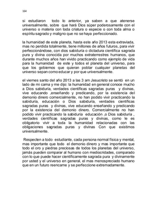 164 
si estudiaron todo lo anterior, ya saben a que atenerse 
universalmente, sobre que hará Dios súper poderosamente con el 
universo o materia con toda criatura o especie o con toda alma o 
espíritu sagrado y maligno que no se haya perfeccionado. 
la humanidad de este planeta, hasta este año 2013 esta extraviada, 
mas no perdida totalmente, tiene millones de años futuros, para vivir 
perfeccionándose, con dios sabiduría o dictadura científica sagrada 
pura y divina conocida por muchos extraterrestres humanos, que 
durante muchos años han vivido practicando como ejemplo de vida 
para la humanidad de este y todos el planeta del universo, para 
que los gobiernos que quieran poblar cualquier planetas del 
universo sepan como educar y por que universalmente. 
el viernes santo del año 2013 a las 3 am Jesucristo se sentó en un 
lado de mi cama y me dijo: la humanidad en general conoce mucho 
a Dios sabiduría, verdades científicas sagradas puras y divinas, 
vive educando ,enseñando y predicando, por la existencia del 
demonio dinero comercialmente, no han podido vivir practicando la 
sabiduría, educación o Dios sabiduría, verdades científicas 
sagradas puras y divinas, vive educando enseñando y predicando 
por la existencia del demonio dinero. Comercialmente no han 
podido vivir practicando la sabiduría educación ,o Dios sabiduría , 
verdades científicas sagradas puras y divinas, como le es 
obligatorio vivir a toda la humanidad relacionadas con las 
obligaciones sagradas puras y divinas Con que existimos 
universalmente. 
Respecten a todo estudiante, cada persona normal física y mental, 
mas importante que todo el demonio dinero y mas importante que 
todo el oro y piedras preciosas de todos los planetas del universo, 
jamás pueden comparar al humano con mediocridades, comparado 
con lo que puede hacer científicamente sagrada pura y divinamente 
por usted y el universo en general, el mas menospreciado humano 
que en un futuro reencarne y se perfeccione extremadamente. 
 