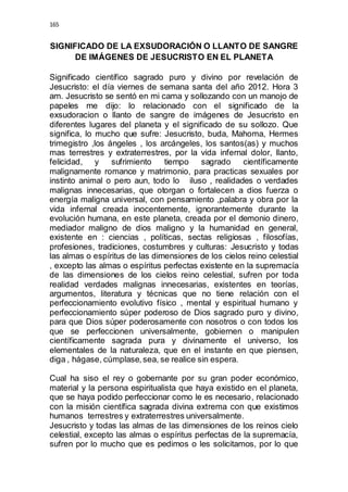 165 
SIGNIFICADO DE LA EXSUDORACIÓN O LLANTO DE SANGRE 
DE IMÁGENES DE JESUCRISTO EN EL PLANETA 
Significado científico sagrado puro y divino por revelación de 
Jesucristo: el día viernes de semana santa del año 2012. Hora 3 
am. Jesucristo se sentó en mi cama y sollozando con un manojo de 
papeles me dijo: lo relacionado con el significado de la 
exsudoracion o llanto de sangre de imágenes de Jesucristo en 
diferentes lugares del planeta y el significado de su sollozo. Que 
significa, lo mucho que sufre: Jesucristo, buda, Mahoma, Hermes 
trimegistro ,los ángeles , los arcángeles, los santos(as) y muchos 
mas terrestres y extraterrestres, por la vida infernal dolor, llanto, 
felicidad, y sufrimiento tiempo sagrado científicamente 
malignamente romance y matrimonio, para practicas sexuales por 
instinto animal o pero aun, todo lo iluso , realidades o verdades 
malignas innecesarias, que otorgan o fortalecen a dios fuerza o 
energía maligna universal, con pensamiento ,palabra y obra por la 
vida infernal creada inocentemente, ignorantemente durante la 
evolución humana, en este planeta, creada por el demonio dinero, 
mediador maligno de dios maligno y la humanidad en general, 
existente en : ciencias , políticas, sectas religiosas , filosofías, 
profesiones, tradiciones, costumbres y culturas: Jesucristo y todas 
las almas o espíritus de las dimensiones de los cielos reino celestial 
, excepto las almas o espíritus perfectas existente en la supremacía 
de las dimensiones de los cielos reino celestial, sufren por toda 
realidad verdades malignas innecesarias, existentes en teorías, 
argumentos, literatura y técnicas que no tiene relación con el 
perfeccionamiento evolutivo físico , mental y espiritual humano y 
perfeccionamiento súper poderoso de Dios sagrado puro y divino, 
para que Dios súper poderosamente con nosotros o con todos los 
que se perfeccionen universalmente, gobiernen o manipulen 
científicamente sagrada pura y divinamente el universo, los 
elementales de la naturaleza, que en el instante en que piensen, 
diga , hágase, cúmplase, sea, se realice sin espera. 
Cual ha siso el rey o gobernante por su gran poder económico, 
material y la persona espiritualista que haya existido en el planeta, 
que se haya podido perfeccionar como le es necesario, relacionado 
con la misión científica sagrada divina extrema con que existimos 
humanos terrestres y extraterrestres universalmente. 
Jesucristo y todas las almas de las dimensiones de los reinos cielo 
celestial, excepto las almas o espíritus perfectas de la supremacía, 
sufren por lo mucho que es pedimos o les solicitamos, por lo que 
 