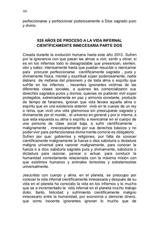 169 
perfeccionarse y perfeccionar poderosamente a Dios sagrado puro 
y divino. 
928 AÑOS DE PROCESO A LA VIDA INFERNAL 
CIENTÍFICAMENTE INNECESARIA PARTE DOS 
Creada durante la evolución humana hasta este año 2013. Sufren 
por la ignorancia con que pasan las almas a vivir, sentir y obrar; si 
es en los infiernos todo lo desagradable que presencian, sienten, 
olor y sabor, intensamente hasta que puedan resucitar o reencarnar 
para procurar perfeccionarse científicamente sagrada , pura y 
divinamente física, mental y espiritual súper poderosamente, nadie 
debiera de mofarse del prisionero y de toda alma o espíritu que 
sufr5e en los infiernos , inocentes ignorantes victimas de las 
diferentes clases sociales, a quienes les comercializaron sus 
derechos sagrados puros y divinos, quienes no pudieran vivir súper 
protegidos, extremadamente en paz y armonía constante, producto 
de tiempo de faraones, ignoran que vida llevara aquella alma o 
espíritu que en una existencia anterior vivió en le cuerpo de un rey 
o reina, que vivió una vida glamorosa sin preocuparse sagrada y 
divinamente por el mundo , el universo en general y por si misma; a 
que esta expuesta su alma o espíritu a reencarnar en el cuerpo de 
una persona de clase social baja, a sufrir científicamente , 
malignamente , innecesariamente por sus derechos básicos y no 
poder vivir para perfeccionarse divina mente como le es obligatorio. 
Sufren por que: gobiernos y religiones, por falta de conocer 
científicamente malignamente la fuerza o dios sabiduría o dictadura 
maligna universal para razonar malignamente, para conocer la 
fuerza o a dios sabiduría sagrada pura y divinamente, sabiduría o 
dictadura para razonar, pensar o actuar, para conducir la 
humanidad correctamente relacionada con la máxima misión con 
que existimos humanos y animales terrestres y extraterrestres 
universalmente. 
Jesucristo con cuerpo y alma, en el planeta, se preocupo por 
conocer la vida infernal científicamente innecesaria y después de su 
vida en el planeta ha conocido la vida en los infiernos y lo mucho 
que se a incrementado la vida infernal en el planeta mucho trabajo 
dolor, llanto, felicidad y sufrimiento científicamente maligno 
innecesario entre la humanidad, por economía o demonio dinero, 
que como inocente ignorantes ignoran lo mucho que de 
 