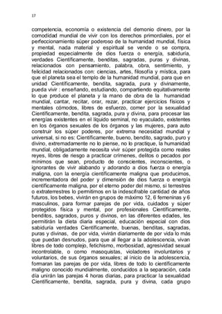 17 
competencia, economía o existencia del demonio dinero, por la 
comodidad mundial de vivir con los derechos primordiales, por el 
perfeccionamiento súper poderoso de la humanidad mundial, física 
y mental, nada material y espiritual se vende o se compra, 
propiedad especialmente de dios fuerza o energía, sabiduría, 
verdades Científicamente, benditas, sagradas, puras y divinas, 
relacionados con pensamiento, palabra, obra, sentimiento, y 
felicidad relacionados con: ciencias, artes, filosofía y mística, para 
que el planeta sea el templo de la humanidad mundial, para que en 
unidad Científicamente, bendita, sagrada, pura y divinamente, 
pueda vivir : enseñando, estudiando, compartiendo equitativamente 
lo que produce el planeta y la mano de obra de la humanidad 
mundial, cantar, recitar, orar, rezar, practicar ejercicios físicos y 
mentales cómodos, libres de esfuerzo, comer por la sexualidad 
Científicamente, bendita, sagrada, pura y divina, para procesar las 
energías existentes en el líquido seminal, no eyaculado, existentes 
en los órganos sexuales de los órganos y las mujeres, para auto 
construir los súper poderes, por extrema necesidad mundial y 
universal, si no es: Científicamente, bueno, bendito, sagrado, puro y 
divino, extremadamente no lo piense, no lo practique, la humanidad 
mundial, obligadamente necesita vivir súper protegida como reales 
reyes, libres de riesgo a practicar crímenes, delitos o pecados por 
mínimos que sean, producto de conscientes, inconscientes, o 
ignorantes de vivir alabando y adorando a dios fuerza o energía 
maligna, con la energía científicamente maligna que producimos, 
incrementadora del poder y dimensión de dios fuerza o energía 
científicamente maligna, por el eterno poder del mismo, si terrestres 
o extraterrestres lo permitimos en la indescifrable cantidad de años 
futuros, los bebes, vivirán en grupos de máximo 12, 6 femeninas y 6 
masculinos, para formar parejas de por vida, cuidados y súper 
protegidos física y mental, por profesionales Científicamente, 
benditos, sagrados, puros y divinos, en las diferentes edades, les 
permitirán la dieta diaria especial, educación especial con dios 
sabiduría verdades Científicamente, buenas, benditas, sagradas, 
puras y divinas, de por vida, vivirán diariamente de por vida lo más 
que puedan desnudos, para que al llegar a la adolescencia, vivan 
libres de todo complejo, fetichismo, morbosidad, agresividad sexual 
incontrolable, o como masoquistas, violadores involuntarios y 
voluntarios, de sus órganos sexuales; al inicio de la adolescencia, 
formaran las parejas de por vida, libres de todo lo científicamente 
maligno conocido mundialmente, conducidos a la separación, cada 
día unirán las parejas 4 horas diarias, para practicar la sexualidad 
Científicamente, bendita, sagrada, pura y divina, cada grupo 
 