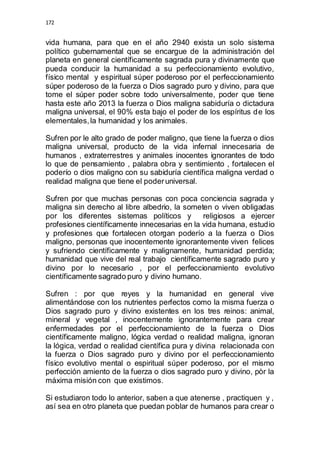 172 
vida humana, para que en el año 2940 exista un solo sistema 
político gubernamental que se encargue de la administración del 
planeta en general científicamente sagrada pura y divinamente que 
pueda conducir la humanidad a su perfeccionamiento evolutivo, 
físico mental y espiritual súper poderoso por el perfeccionamiento 
súper poderoso de la fuerza o Dios sagrado puro y divino, para que 
tome el súper poder sobre todo universalmente, poder que tiene 
hasta este año 2013 la fuerza o Dios maligna sabiduría o dictadura 
maligna universal, el 90% esta bajo el poder de los espíritus de los 
elementales, la humanidad y los animales. 
Sufren por le alto grado de poder maligno, que tiene la fuerza o dios 
maligna universal, producto de la vida infernal innecesaria de 
humanos , extraterrestres y animales inocentes ignorantes de todo 
lo que de pensamiento , palabra obra y sentimiento , fortalecen el 
poderío o dios maligno con su sabiduría científica maligna verdad o 
realidad maligna que tiene el poder universal. 
Sufren por que muchas personas con poca conciencia sagrada y 
maligna sin derecho al libre albedrio, la someten o viven obligadas 
por los diferentes sistemas políticos y religiosos a ejercer 
profesiones científicamente innecesarias en la vida humana, estudio 
y profesiones que fortalecen otorgan poderío a la fuerza o Dios 
maligno, personas que inocentemente ignorantemente viven felices 
y sufriendo científicamente y malignamente, humanidad perdida; 
humanidad que vive del real trabajo científicamente sagrado puro y 
divino por lo necesario , por el perfeccionamiento evolutivo 
científicamente sagrado puro y divino humano. 
Sufren : por que reyes y la humanidad en general vive 
alimentándose con los nutrientes perfectos como la misma fuerza o 
Dios sagrado puro y divino existentes en los tres reinos: animal, 
mineral y vegetal , inocentemente ignorantemente para crear 
enfermedades por el perfeccionamiento de la fuerza o Dios 
científicamente maligno, lógica verdad o realidad maligna, ignoran 
la lógica, verdad o realidad científica pura y divina relacionada con 
la fuerza o Dios sagrado puro y divino por el perfeccionamiento 
físico evolutivo mental o espiritual súper poderoso, por el mismo 
perfección amiento de la fuerza o dios sagrado puro y divino, pòr la 
máxima misión con que existimos. 
Si estudiaron todo lo anterior, saben a que atenerse , practiquen y , 
así sea en otro planeta que puedan poblar de humanos para crear o 
 