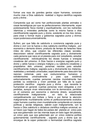 173 
formar una raza de grandes genios súper humanos, conozcan 
mucho mas a Dios sabiduría realidad o lógica científica sagrada 
pura y divina . 
Comprenda que así como han perfeccionado plantas animales o 
cosas tecnológicas por que no perfeccionarnos internamente, súper 
poderosamente física mental y espiritualmente, con los nutrientes 
vitaminas y minerales perfectas como la misma fuerza o dios 
científicamente sagrado puro y divino, existente en los tres reinos, 
para crear o formar reyes y gobiernos sagrados puros y divinos 
súper poderosos universalmente. 
Sufren; por que falta de sabiduría o conciencia sagrada pura y 
divina o vivir con la fuerza o dios sabiduría científica maligna , por 
economía o demonio dinero, producto de tiempo de faraones hace 
miles de años, que crearon las diferentes clases sociales, 
desconocen valorar científicamente sagrada pura y divinamente 
cada persona que nace en el planeta para vivir estudiando, estudiar 
científicamente individualmente los dioses fuerzas o energías 
creadoras del universo. A Dios fuerza o energías sagrado puro y 
divino y adiós fuerza o energía maligna y su sabiduría creadores y 
propietarios delo universo, personas nacidas para estudiar 
científicamente maligna, sagrada pura y divinamente los misterios, 
realidades y verdades universales, especialmente para descubrir las 
razones extremas para que evolucionamos humanos y 
extraterrestres universalmente y para que existimos 
extremadamente, cuantas personas nacidas mundialmente han 
perdido su existencia y viven perdidas por falta de la super 
protección científica sagrada pura y divina , que necesita la 
humanidad en general, cuantas personas viven obligadas a vivir 
perdidas, aunque vivan relacionadas con la democracia, perdidas 
en el comercio por economía o demonio dinero, sexualmente 
científicamente malignamente , en todo lo relacionado 
competitivamente por trofeos y fama o por llamar la atención 
malignamente mundialmente contra el perfeccionamiento evolutivo 
súper humano cuantos viven mundialmente compitiendo en ciencias 
políticas y sectas religiosas, sabrán cuan malignamente, con la 
fuerza o Dios sabiduría o dictadura científica maligna universal, en 
un futuro que hagan de todos los países del planeta un único país 
que sea gobernado con las mismas leyes en todo lugar del planeta, 
un único país que sea gobernado por un único sistema político 
gubernamental, científicamente , sagrado puro y divino que se 
encargue de la súper protección o hermandad científica sagrada 
 