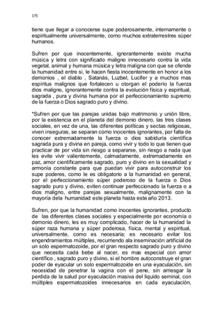 175 
tiene que llegar a conocerse supe poderosamente, internamente o 
espiritualmente universalmente, como muchos extraterrestres súper 
humanos. 
Sufren por que inocentemente, ignorantemente existe mucha 
música y letra con significado maligno innecesario contra la vida 
vegetal, animal y humana música y letra maligna con que se ofende 
la humanidad entre si, le hacen fiesta inocentemente en honor a los 
demonios , el diablo , Satanás, Luzbel, Lucifer y a muchos mas 
espíritus malignos que fortalecen u otorgan el poderío la fuerza 
dios maligno, ignorantemente contra la evolución física y espiritual, 
sagrada , pura y divina humana por el perfeccionamiento supremo 
de la fuerza o Dios sagrado puro y divino. 
*Sufren por que las parejas unidas bajo matrimonio y unión libre, 
por la existencia en el planeta del demonio dinero, las tres clases 
sociales, en vez de una, las diferentes políticas y sectas religiosas, 
viven inseguras, se separan como inocentes ignorantes, por falta de 
conocer extremadamente la fuerza o dios sabiduría científica 
sagrada pura y divina en pareja, como vivir y todo lo que tienen que 
practicar de por vida sin riesgo a separarse, sin riesgo a nada que 
les evite vivir valientemente, calmadamente, extremadamente en 
paz, amor científicamente sagrado, puro y divino en la sexualidad y 
armonía constante para que puedan vivir para autoconstruir los 
supe poderes, como le es obligatorio a la humanidad en general, 
por el perfeccionamiento súper poderoso de la fuerza o Dios 
sagrado puro y divino, eviten continuar perfeccionado la fuerza o a 
dios maligno, entre parejas sexualmente, malignamente con la 
mayoría dela humanidad este planeta hasta este año 2013. 
Sufren, por que la humanidad como inocentes ignorantes, producto 
de las diferentes clases sociales y especialmente por economía o 
demonio dinero, les es muy complicado, hacer de la humanidad la 
súper raza humana y súper poderosa, física, mental y espiritual, 
universalmente, como es necesaria; es necesario evitar los 
engendramientos múltiples, recurriendo ala inseminación artificial de 
un solo espermatozoide, por el gran respecto sagrado puro y divino 
que necesita cada bebe al nacer, es mas especial con amor 
científico , sagrado puro y divino, si el hombre autoconstruye el gran 
poder de eyacular un solo espermatozoide en una eyaculación, sin 
necesidad de penetrar la vagina con el pene, sin arriesgar la 
perdida de la salud por eyaculación masiva del liquido seminal, con 
múltiples espermatozoides innecesarios en cada eyaculación, 
 