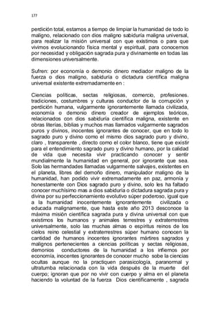 177 
perdición total, estamos a tiempo de limpiar la humanidad de todo lo 
maligno, relacionado con dios maligno sabiduría maligna universal, 
para realizar la misión universal con que existimos o para que 
vivimos evolucionando física mental y espiritual, para conocernos 
por necesidad y obligación sagrada pura y divinamente en todas las 
dimensiones universalmente. 
Sufren: por economía o demonio dinero mediador maligno de la 
fuerza o dios maligno, sabiduría o dictadura científica maligna 
universal existente extremadamente en : 
Ciencias políticas, sectas religiosas, comercio, profesiones. 
tradiciones, costumbres y culturas conductor de la corrupción y 
perdición humana, vulgarmente ignorantemente llamada civilizada, 
economía o demonio dinero creador de ejemplos teóricos, 
relacionados con dios sabiduría científica maligna, existente en 
obras literías, biblias y muchos mas llamados vulgarmente sagrados 
puros y divinos, inocentes ignorantes de conocer, que en todo lo 
sagrado puro y divino como el mismo dios sagrado puro y divino, 
claro , transparente , directo como el color blanco, tiene que existir 
para el entendimiento sagrado puro y divino humano, por la calidad 
de vida que necesita vivir practicando conocer y sentir 
mundialmente la humanidad en general, por ignorante que sea. 
Solo las hermandades llamadas vulgarmente salvajes, existentes en 
el planeta, libres del demoño dinero, manipulador maligno de la 
humanidad, han podido vivir extremadamente en paz, armonía y 
honestamente con Dios sagrado puro y divino, solo les ha faltado 
conocer muchísimo mas a dios sabiduría o dictadura sagrada pura y 
divina por su perfeccionamiento evolutivo súper poderoso, igual que 
a la humanidad inocentemente ignorantemente civilizada o 
educada malignamente, que hasta este año 2013 desconoce la 
máxima misión científica sagrada pura y divina universal con que 
existimos los humanos y animales terrestres y extraterrestres 
universalmente, solo las muchas almas o espíritus reinos de los 
cielos reino celestial y extraterrestres súper humano conocen la 
cantidad de humanos inocentes ignorantes mártires sagrados y 
malignos pertenecientes a ciencias políticas y sectas religiosas, 
demonios conductores de la humanidad a los infiernos por 
economía, inocentes ignorantes de conocer mucho sobe la ciencias 
ocultas aunque no la practiquen parasicología, paranormal y 
ultratumba relacionada con la vida después de la muerte del 
cuerpo; ignoran que por no vivir con cuerpo y alma en el planeta 
haciendo la voluntad de la fuerza Dios científicamente , sagrada 
 