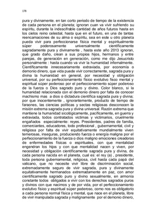 178 
pura y divinamente. en tan corto periodo de tiempo de la existencia 
de cada persona en el planeta; ignoran cuan va vivir sufriendo su 
espíritu, durante la indescifrable cantidad de años futuros hasta en 
los cielos reino celestial, hasta que en el futuro, en una de tantas 
reencarnaciones de su alma o espíritu, sea en este u otro planeta 
pueda vivir para perfeccionarse física mental y espiritualmente 
súper poderosamente universalmente científicamente 
sagradamente pura y divinamente , hasta este año 2013 ignoran, 
que grado daño, crean a sus propios hijos, hermanos y entre 
parejas, de generación en generación, como me dijo Jesucristo 
personalmente : hasta cuando va vivir la humanidad infernalmente. 
Científicamente innecesariamente extraviada, por economía o 
demonio dinero, que vida puede vivir correctamente, sagrada pura y 
divina la humanidad en general, por necesidad y obligación 
universal, por su perfeccionamiento físico evolutivo fisco mental y 
espiritual súper poderoso por el perfeccionamiento súper poderoso 
de la fuerza o Dios sagrado puro y divino. Color blanco, si la 
humanidad relacionada con el demonio dinero por falta de conocer 
machismo mas a dios o dictadura científica sagrada pura y divina; 
por que inocentemente , ignorantemente, producto de tiempo de 
faraones, las ciencias políticas y sectas religiosas desconocen la 
misión extrema sagrada pura y divina universal. Razón extrema que 
mantiene la humanidad sicológicamente, pacíficamente, en guerra y 
extraviada, todos contratados victimas y victimarios, cruelmente 
engañados especialmente: reyes. Presidentes, padres de familia, 
comerciantes, educadores, todo profesional , gubernamental, civil y 
religiosa por falta de vivir equitativamente mundialmente viven 
temerosas, inseguras, produciendo fuerza o energía maligna por el 
perfeccionamiento de la fuerza o dios maligno emociones creadoras 
de enfermedades físicas o espirituales, con que mentalidad 
engendran los hijos y con que mentalidad nacen y viven, por 
necesidad y obligación científicamente sagrada pura y divina, de 
cada persona nacida en el planeta, cual es: el rey (a) , presidente, 
toda persona gubernamental, religiosa, civil hasta cada papá del 
vaticano, que no necesite vivir libre de discriminación social, 
extremadamente seguro de vivir sagrada, pura y divinamente 
equitativamente hermanados extremadamente en paz, con amor 
científicamente sagrado puro y divino sexualmente, en armonía 
constante todos obligados a vivir con los derechos sagrados puros 
y divinos con que nacimos y de por vida, por el perfeccionamiento 
evolutivo físico y espiritual súper poderoso, como nos es obligatorio 
a cada persona normal física y mental, que nace en el planeta, libre 
de vivir manipulada sagrada y malignamente por el demonio dinero, 
 