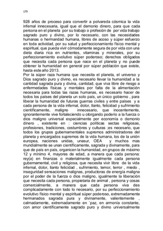 179 
928 años de proceso para convertir a polvareda cósmica la vida 
infernal innecesaria, igual que el demonio dinero, para que cada 
persona en el planeta por su trabajo o profesión de por vida trabajo 
sagrado puro y divino, por lo necesario, con las necesidades 
humanas o hermandad humana, libres de acoso y súper esfuerzo 
en toda actividad, por su salud y perfeccionamiento físico mental y 
espiritual, que pueda vivir cómodamente segura de por vida con una 
dieta diaria rica en nutrientes, vitaminas y minerales, por su 
perfeccionamiento evolutivo súper poderoso; derechos obligados 
que necesita cada persona que nace en el planeta y no puede 
obtener la humanidad en general por súper población que existe, 
hasta este año 2013. 
Por la súper raza humana que necesita el planeta, el universo y 
Dios sagrado puro y divino, es necesario llevar la humanidad a la 
cantidad sagrada pura y divina, cantidad, que viva libre de riesgo a 
enfermedades físicas y mentales por falta de la alimentación 
necesaria para todas las razas humanas, es necesario hacer de 
todos los países del planeta un solo país, un único gobierno , para 
liberar la humanidad de futuras guerras civiles y entre países y a 
cada persona de la vida infernal, dolor, llanto, felicidad y sufrimiento 
científicamente, maligno innecesario, que inocentemente, 
ignorantemente vive fortaleciendo u otorgando poderío a la fuerza o 
dios maligno universal especialmente por economía o demonio 
dinero , existente en : ciencias políticas sectas religiosas, 
profesiones, tradiciones, costumbres y culturas ;es necesario, que 
todos los grupos gubernamentales supremos administradores del 
planeta y encargados supremos de la vida humana, los de la unión 
europea, naciones unidas, unasur, OEA y muchos mas 
mundialmente se unan científicamente, sagrada y divinamente, para 
que de país en país, organicen la humanidad, en grupos de máximo 
12 y mínimo 4, mayores de edad, a manera que cada persona: 
rey(a) en finanzas o materialmente igualmente cada persona 
gubernamental, civil y religiosa, que necesita vivir libre de la vida 
infernal, dolor, llanto felicidad , sufrimiento, temor, terror , miedo , 
inseguridad sensaciones malignas, productoras de energía maligna 
por el poder de la fuerza o dios maligno, igualmente la liberación 
que necesita cada persona, propietaria de animal , persona y cosas 
comercialmente, a manera que cada persona viva des 
complicadamente con todo lo necesario, por su perfeccionamiento 
evolutivo físico mental y espiritual súper poderoso, extremadamente 
hermanados sagrada pura y divinamente, valientemente , 
calmadamente, extremadamente en `paz, en armonía constante, 
con amor científicamente sagrado puro y divino universalmente 
 