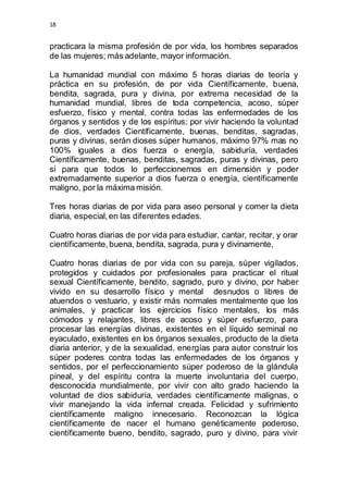 18 
practicara la misma profesión de por vida, los hombres separados 
de las mujeres; más adelante, mayor información. 
La humanidad mundial con máximo 5 horas diarias de teoría y 
práctica en su profesión, de por vida Científicamente, buena, 
bendita, sagrada, pura y divina, por extrema necesidad de la 
humanidad mundial, libres de toda competencia, acoso, súper 
esfuerzo, físico y mental, contra todas las enfermedades de los 
órganos y sentidos y de los espíritus; por vivir haciendo la voluntad 
de dios, verdades Científicamente, buenas, benditas, sagradas, 
puras y divinas, serán dioses súper humanos, máximo 97% mas no 
100% iguales a dios fuerza o energía, sabiduría, verdades 
Científicamente, buenas, benditas, sagradas, puras y divinas, pero 
si para que todos lo perfeccionemos en dimensión y poder 
extremadamente superior a dios fuerza o energía, científicamente 
maligno, por la máxima misión. 
Tres horas diarias de por vida para aseo personal y comer la dieta 
diaria, especial, en las diferentes edades. 
Cuatro horas diarias de por vida para estudiar, cantar, recitar, y orar 
científicamente, buena, bendita, sagrada, pura y divinamente, 
Cuatro horas diarias de por vida con su pareja, súper vigilados, 
protegidos y cuidados por profesionales para practicar el ritual 
sexual Científicamente, bendito, sagrado, puro y divino, por haber 
vivido en su desarrollo físico y mental desnudos o libres de 
atuendos o vestuario, y existir más normales mentalmente que los 
animales, y practicar los ejercicios físico mentales, los más 
cómodos y relajantes, libres de acoso y súper esfuerzo, para 
procesar las energías divinas, existentes en el líquido seminal no 
eyaculado, existentes en los órganos sexuales, producto de la dieta 
diaria anterior, y de la sexualidad, energías para autor construir los 
súper poderes contra todas las enfermedades de los órganos y 
sentidos, por el perfeccionamiento súper poderoso de la glándula 
pineal, y del espíritu contra la muerte involuntaria del cuerpo, 
desconocida mundialmente, por vivir con alto grado haciendo la 
voluntad de dios sabiduría, verdades científicamente malignas, o 
vivir manejando la vida infernal creada. Felicidad y sufrimiento 
científicamente maligno innecesario. Reconozcan la lógica 
científicamente de nacer el humano genéticamente poderoso, 
científicamente bueno, bendito, sagrado, puro y divino, para vivir 
 