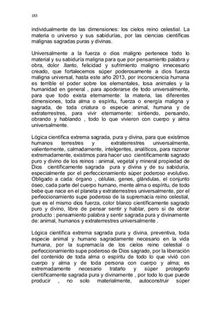 183 
individualmente de las dimensiones: los cielos reino celestial. La 
materia o universo y sus sabidurías, por las ciencias científicas 
malignas sagradas puras y divinas. 
Universalmente a la fuerza o dios maligno pertenece todo lo 
material y su sabiduría maligna para que por pensamiento palabra y 
obra, dolor .llanto, felicidad y sufrimiento maligno innecesario 
creado, que fortalecemos súper poderosamente a dios fuerza 
maligna universal, hasta este año 2013, por inconsciencia humana 
es terrible el poder sobre los elementales, losa animales y la 
humanidad en general , para apoderarse de todo universalmente, 
para que todo exista eternamente: la materia, las diferentes 
dimensiones, toda alma o espíritu, fuerza o energía maligna y 
sagrada, de toda criatura o especie animal, humana y de 
extraterrestres, para vivir eternamente: sintiendo, pensando, 
obrando y hablando , todo lo que vivieron con cuerpo y alma 
universalmente. 
Lógica científica extrema sagrada, pura y divina, para que existimos 
humanos terrestres y extraterrestres universalmente, 
valientemente, calmadamente, inteligentes, analíticos, para razonar 
extremadamente, existimos para hacer uso científicamente sagrado 
puro y divino de los reinos : animal, vegetal y mineral propiedad de 
Dios científicamente sagrada pura y divina y de su sabiduría, 
especialmente por el perfeccionamiento súper poderoso evolutivo. 
Obligado a cada: órgano , células, genes, glándulas, el conjunto 
óseo, cada parte del cuerpo humano, mente alma o espíritu, de todo 
bebe que nace en el planeta y extraterrestres universalmente, por el 
perfeccionamiento supe poderoso de la supremacía reino celestial, 
que es el mismo dios fuerza, color blanco científicamente sagrado 
puro y divino, libre de pensar sentir y hablar, pero si de obrar 
producto : pensamiento palabra y sentir sagrada pura y divinamente 
de: animal, humanos y extraterrestres universalmente . 
Lógica científica extrema sagrada pura y divina, preventiva, toda 
especie animal y humano sagradamente necesario en la vida 
humana, por la supremacía de los cielos reino celestial o 
perfeccionamiento supe poderoso de Dios sagrado, por la liberación 
del contenido de toda alma o espíritu de todo lo que vivió con 
cuerpo y alma y de toda persona con cuerpo y alma; es 
extremadamente necesario tratarlo y súper protegerlo 
científicamente sagrada pura y divinamente , por todo lo que puede 
producir , no solo materialmente, autoconstruir súper 
 