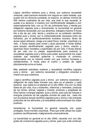 185 
Lógica científica extrema pura y divina, por extrema necesidad 
universal, cada persona necesita vivir segura en cada instante, que 
pueda vivir en armonía constante, la mayoría en aéreas mínima de 
400 metros cuadrados de por vida, que todo lo que necesite, le 
quede a su alcance; a manera vivir científicamente obligada a vivir 
extremadamente feliz, con un 3% de sufrimiento fisco y mental por 
obligación sagrada pura y divinamente; la humanidad en general 
por extrema necesidad, por sus derechos, trabajara máximo 5 horas 
día a dio de por vida, teoría y practica en su profesión científica 
sagrada pura y divina, por lo extremadamente necesaria entre los 
humanos, por el perfeccionamiento evolutivo humano, libres de 
acoso súper esfuerzo, riesgo a la salud física, mental , espiritual y la 
vida , 3 horas diarias para comer y aseo personal, 4 horas diarias 
para estudio científicamente, sagrado puro y divino, oración y 
ejercicios físico mentales y espirituales de por vida, 4 horas diarias 
de por vida con su pareja, especialmente para practicar la 
sexualidad sagrada pura y divina para poder autoconstruir los súper 
poderes que necesitan gobernar o manipular el universo, 
relacionados con la máxima misión con que vivimos humanos y 
extraterrestres, 8 horas para el sueño y estado de vigilia 
plácidamente como un bebe. 
Mas adelante estúdiese nudismo y sexualidad científica sagrada 
pura y divina por extrema necesidad y obligación universal o 
misión con que existimos. 
Lógica científica sagrada pura y divina por extrema necesidad y 
obligación de cada bebe humano que nace en el planeta, y cada 
persona que exista en el planeta en el año 2940; viva con su dieta 
diaria de por vida, rica y nutrientes, vitaminas y minerales, producto 
de los reinos: animal, vegetal y mineral, producto y propiedad de 
Dios fuerza o energía sagrada pura y divina, para que las fuerzas o 
energías producto de las sagrada comida de cada día , cada día 
con la practica sexual científica sagrada pura y divina y las energías 
productos de los alimentos y la sexualidad autoconstruyan los súper 
poderes . 
Advertencia: la humanidad en general necesita vivir súper 
protegida, física mental y espiritual,. Para que evite utilizar los súper 
poderes científicamente, malignamente universalmente. 
La humanidad en general en el año 2940, necesita vivir con alto 
grado de conciencia sagrada pura y divina, para que evite continuar 
 
