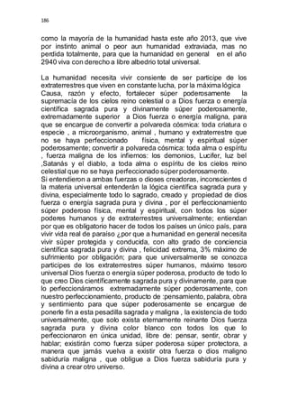 186 
como la mayoría de la humanidad hasta este año 2013, que vive 
por instinto animal o peor aun humanidad extraviada, mas no 
perdida totalmente, para que la humanidad en general en el año 
2940 viva con derecho a libre albedrio total universal. 
La humanidad necesita vivir consiente de ser participe de los 
extraterrestres que viven en constante lucha, por la máxima lógica 
Causa, razón y efecto, fortalecer súper poderosamente la 
supremacía de los cielos reino celestial o a Dios fuerza o energía 
científica sagrada pura y divinamente súper poderosamente, 
extremadamente superior a Dios fuerza o energía maligna, para 
que se encargue de convertir a polvareda cósmica: toda criatura o 
especie , a microorganismo, animal , humano y extraterrestre que 
no se haya perfeccionado física, mental y espiritual súper 
poderosamente; convertir a polvareda cósmica: toda alma o espíritu 
, fuerza maligna de los infiernos: los demonios, Lucifer, luz bel 
,Satanás y el diablo, a toda alma o espíritu de los cielos reino 
celestial que no se haya perfeccionado súper poderosamente. 
Si entendieron a ambas fuerzas o dioses creadoras, inconscientes d 
la materia universal entenderán la lógica científica sagrada pura y 
divina, especialmente todo lo sagrado, creado y propiedad de dios 
fuerza o energía sagrada pura y divina , por el perfeccionamiento 
súper poderoso física, mental y espiritual, con todos los súper 
poderes humanos y de extraterrestres universalmente; entiendan 
por que es obligatorio hacer de todos los países un único país, para 
vivir vida real de paraíso ¿por que a humanidad en general necesita 
vivir súper protegida y conducida, con alto grado de conciencia 
científica sagrada pura y divina , felicidad extrema, 3% máximo de 
sufrimiento por obligación; para que universalmente se conozca 
participes de los extraterrestres súper humanos, máximo tesoro 
universal Dios fuerza o energía súper poderosa, producto de todo lo 
que creo Dios científicamente sagrada pura y divinamente, para que 
lo perfeccionáramos extremadamente súper poderosamente, con 
nuestro perfeccionamiento, producto de :pensamiento, palabra, obra 
y sentimiento para que súper poderosamente se encargue de 
ponerle fin a esta pesadilla sagrada y maligna , la existencia de todo 
universalmente, que solo exista eternamente reinante Dios fuerza 
sagrada pura y divina color blanco con todos los que lo 
perfeccionaron en única unidad, libre de: pensar, sentir, obrar y 
hablar; existirán como fuerza súper poderosa súper protectora, a 
manera que jamás vuelva a existir otra fuerza o dios maligno 
sabiduría maligna , que obligue a Dios fuerza sabiduría pura y 
divina a crear otro universo. 
 