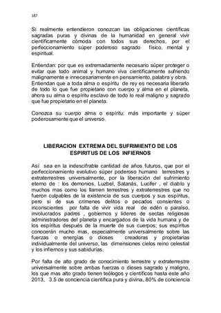 187 
Si realmente entendieron conozcan las obligaciones científicas 
sagradas puras y divinas de la humanidad en general vivir 
científicamente cómoda con todos sus derechos, por el 
perfeccionamiento súper poderoso sagrado físico, mental y 
espiritual. 
Entiendan: por que es extremadamente necesario súper proteger o 
evitar que todo animal y humano viva científicamente sufriendo 
malignamente e innecesariamente en pensamiento, palabra y obra. 
Entiendan que a toda alma o espíritu de rey es necesaria liberarlo 
de todo lo que fue propietario con cuerpo y alma en el planeta, 
ahora su alma o espíritu esclavo de todo lo real maligno y sagrado 
que fue propietario en el planeta. 
Conozca su cuerpo alma o espíritu: más importante y súper 
poderosamente que el universo. 
LIBERACION EXTREMA DEL SUFRIMIENTO DE LOS 
ESPIRITUS DE LOS INFIERNOS 
Así sea en la indescifrable cantidad de años futuros, que por el 
perfeccionamiento evolutivo súper poderoso humano terrestres y 
extraterrestres universalmente, por la liberación del sufrimiento 
eterno de : los demonios, Luzbel, Satanás, Lucifer , el diablo y 
muchos mas como los llamen terrestres y extraterrestres que no 
fueron culpables de la existencia de sus cuerpos y sus espíritus, 
pero si de sus crímenes delitos o pecados consientes o 
inconscientes por falta de vivir vida real de edén o paraíso, 
involucrados padres , gobiernos y lideres de sectas religiosas 
administradores del planeta y encargados de la vida humana y de 
los espíritus después de la muerte de sus cuerpos; sus espíritus 
conocerán mucho mas, especialmente universalmente sobre las 
fuerzas o energías o dioses creadoras y propietarias 
individualmente del universo, las dimensiones cielos reino celestial 
y los infiernos y sus sabidurías. 
Por falta de alto grado de conocimiento terrestre y extraterrestre 
universalmente sobre ambas fuerzas o dioses sagrado y maligno, 
los que mas alto grado tienen teólogos y científicos hasta este año 
2013, 3.5 de conciencia científica pura y divina, 80% de conciencia 
 