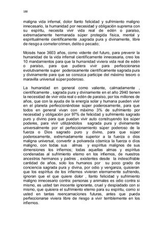 188 
maligna vida infernal, dolor llanto felicidad y sufrimiento maligno 
innecesario, la humanidad por necesidad y obligación suprema con 
su espíritu, necesita vivir vida real de edén o paraíso, 
extremadamente hermanada súper protegida física, mental y 
espiritualmente científicamente ,sagrada pura y divinamente, libre 
de riesgo a cometer crimen, delito o pecado; 
Moisés hace 3603 años, como vidente del futuro, para prevenir la 
humanidad de la vida infernal científicamente innecesaria, creo los 
10 mandamientos para que la humanidad viviera vida real de edén 
o paraíso, para que pudiera vivir para perfeccionarse 
evolutivamente super poderosamente científicamente sagrada pura 
y divinamente para que se conozca participe del máximo tesoro o 
maravilla universal súper poderoso. 
La humanidad en general como valiente, calmadamente , 
científicamente , sagrada pura y divinamente en el año 2940 tienen 
la necesidad de vivir vida real o edén de paraíso, por los millones de 
años, que con la ayuda de la energía solar y humana pueden vivir 
en el planeta perfeccionándose súper poderosamente, para que 
todos en general vivan con máximo 3% de sufrimiento por 
necesidad y obligación por 97% de felicidad y sufrimiento sagrado 
puro y divino para que puedan vivir auto construyendo los súper 
poderes, para vivir utilizándolos sagrada pura y divinamente 
universalmente por el perfeccionamiento súper poderoso de la 
fuerza o Dios sagrado puro y divino, para que súper 
poderosamente, extremadamente superior a la fuerza o dios 
maligna universal, convertir a polvareda cósmica la fuerza o dios 
maligno, con todas sus almas y espíritus malignos de sus 
dimensiones los infiernos; todas aquellas almas y espíritus 
condenadas al sufrimiento eterno en los infiernos, de nuestros 
ancestros hermanos y padres , existentes desde la indescifrable 
cantidad de años, solo los humanos por su poco grado de 
conciencia sagrada pura y divina, por odio y venganza, quisieran 
que los espíritus de los infiernos vivieran eternamente sufriendo, 
ignoran que el que quiere dolor , llanto felicidad y sufrimiento 
maligno innecesario contra: personas y animales es odio contra si 
mismo, es usted tan inocente ignorante, cruel y despiadado con si 
mismo, que quisiera el sufrimiento eterno para su espíritu, como si 
usted en tantas reencarnaciones futuras, antes que pueda 
perfeccionarse viviera libre de riesgo a vivir terriblemente en los 
infiernos. 
 