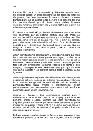 189 
La humanidad por extrema necesidad y obligación, necesita hacer 
de todos los países, un único país para que con todas las banderas 
del planeta, con todos los colores del arco iris, formen una única 
bandera para que el planeta tenga derecho a la bandera del arco 
iris, que vive viajando por el universo, como símbolo de unión 
universal humana y animal terrestre y extraterrestre, por la suprema 
misión con que existimos. 
El planeta en el año 2940, por los millones de años futuros, necesita 
vivir gobernado por un sistema político, con alto grado de 
conciencia científica sagrada pura y divina que toda alma y espíritu 
que reencarne viva en el planeta, vida real o edén de paraíso, 
pueda vivir haciendo la voluntad de la fuerza o Dios científicamente 
sagrada pura y divinamente, humanidad súper protegida, libre de 
riesgo a cometer: crimen, delito o pecado, que le conduzca su 
espíritu a los infiernos. 
Amen científicamente sagrada pura y divinamente, para que todo 
bebe humano que nazca en el paneta viva seguro, de vivir por la 
máxima misión con que existimos, de lo contrario es vivir contra la 
humanidad, extraterrestres y toda vida criatura o especie, perdida 
total por vivir fortaleciendo otorgando poderío a la fuerza o dios 
maligno, prevéngase estudie extremadamente para que se evite 
vivir como inocente y de cometer crimen delito o pecado, como 
ignorante. 
Señores gobernantes supremos administradores del planeta, como 
sugerencia del reino celestial por extrema necesidad, permítanle a 
la humanidad en general, la facilidad de vivir estudiando y 
perfeccionándose física, mental y espiritualmente, súper 
poderosamente, para que se eviten pasar a sufrir a la indescifrable 
cantidad de años futuros universalmente. 
Amaras la fuerza o dios científicamente sagrada pura y 
divinamente sobre todas las cosas, libres de apego y propiedad de 
persona, animal y cosas, utilizaras las cosas científicamente 
sagradas pura y divinamente por extrema necesidad de su padre 
interno por su espíritu y toda criatura o especie, por sus almas y 
espiritas, por el perfeccionamiento súper poderoso de la fuerza o 
dios sagrado puro y divino. 
Mal que quieras para los demás es fuerza o energía maligna que 
fortalece el poderío de la fuerza o dios maligno contra su cuerpo 
 
