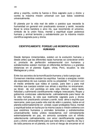 190 
alma y espíritu, contra la fuerza o Dios sagrado puro y divino y 
contra la máxima misión universal con que todos existimos 
universalmente. 
El planeta por la vida real de edén o paraíso que necesita la 
humanidad en general vivir practicando conocer y sentir, necesita 
llevar la única bandera o arco iris, que recorriendo el universo, 
símbolo de la unión física, mental y espiritual súper poderosa 
humana y animal terrestre y extraterrestre por la máxima misión 
científica sagrada pura y divina. 
CIENTIFICAMENTE PORQUE LAS MOMIFICACIONES 
HUMANAS 
Desde tiempos inmemoriales, existen en la evolución humana y 
desde antes que las diferentes razas humanas se conocieran entre 
si; producto de perfección extrasensorial con humanos y 
extraterrestres existen momias en diferentes territorios y a grandes 
distancias en el planeta: Egipto, china, Perú, ecuador, la isla 
Madagascar y otros. 
Entre los secretos de la momificación humana y todo cuerpo que 
Conserven mientras existan los espíritus fuerzas o energías vivirán 
ala expectativa de sus cuerpos como su propiedad. Y conviven con 
el medio ambiente que rodea el cuerpo, para bien y para mal 
mientras sus cuerpos existan sus almas o espíritus no encarnaran, 
se libran de vivir perdidas en esta vida infernal , dolor llanto 
felicidad y sufrimiento científicamente maligno innecesario; Reyes y 
gobiernos conózcase valientemente ,calmadamente para hacer de 
la vida humana, la vida que realmente sagrada pura y divina 
necesita vivir practicando conocer y sentir, toda alma o espíritu que 
reencarne, para que pueda vida real de edén o paraíso, todos en el 
planeta extremadamente en unidad, súper protegidos física, mental 
y espiritual todos en lucha por la misma causa o misión extrema con 
que existimos humanos y animales terrestres y extraterrestres 
universalmente; todos unidos necesitamos vivir cómodamente 
extremadamente en paz, en armonía constante con el infinito 
valientemente calmadamente, con amor científicamente sagrado 
puro y divino universalmente para que toda alma o espíritu de rey o 
de toda persona en el planeta, no corra el riesgo de encarnar en el 
 