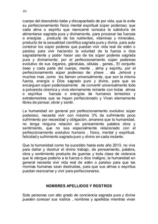 191 
cuerpo del desnutrido bebe y discapacitado de por vida, que le evite 
su perfeccionamiento físico mental espiritual súper poderoso; que 
cada alma o espíritu que reencarné conozca la sabiduría de 
alimentarse sagrada pura y divinamente, para procesar las fuerzas 
o energías , producto de los nutrientes, vitaminas y minerales, 
producto de la sexualidad científica sagrada pura y divina, para auto 
construir los súper poderes que puedan vivir vida real de edén o 
paraíso para vivir haciendo la voluntad de la fuerza o dios 
sagradamente y poder hacer uso de los súper poderes sagrada 
pura y divinamente; por el perfeccionamiento súper poderoso 
evolutivo de sus órganos, glándulas, células , genes,. El conjunto 
óseo y cada parte del cuerpo, mente , alma y espíritu, por el 
perfeccionamiento súper poderoso de: yhave , ala .Jehová y 
muchos mas ,como los llamen universalmente, que son la misma 
fuerza, energía o Dios sagrado puro y divino, para que se 
encarguen súper poderosamente de convertir universalmente todo 
a polvareda cósmica y vivía eternamente reinante con todas almas 
o espíritus fuerzas o energías de humanos terrestres y 
extraterrestres que se hayan perfeccionado y Vivan eternamente 
libres de pensar, obrar y sentir. 
La humanidad en general por perfeccionamiento evolutivo súper 
poderoso, necesita vivir con máximo 3% de sufrimiento poco 
sufrimiento por necesidad y obligación, amanera que la humanidad, 
no tenga ninguna relación en pensamiento palabra obra y 
sentimiento, que no sea especialmente relacionado con el 
perfeccionamiento evolutivo humano , físico, mental y espiritual, 
felicidad y sufrimiento sagrado puro y divino en cada instante. 
Que la humanidad como ha sucedido hasta este año 2013, no viva 
para dañar y destruir el divino trabajo, de pensamiento, palabra, 
obra y sentimiento producto de guerras y toda clase de violencia 
que le otorgue poderío a la fuerza o dios maligno, la humanidad en 
general necesita vivir vida real de edén o paraíso para que las 
momias humanas sean destruidas, para que sus almas o espíritus 
puedan reencarnar y vivir para perfeccionarse. 
NOMBRES APELLIDOS Y ROSTROS 
Solo personas con alto grado de conciencia sagrada pura y divina 
pueden conocer sus rostros , nombres y apellidos mientras vivan 
 