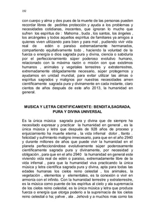192 
con cuerpo y alma y des pues de la muerte de las personas pueden 
recordar libres de pedirles protección y ayuda a los problemas y 
necesidades cotidianas, inocentes, que ignoran lo mucho que 
sufren los espíritus de : Mahoma , buda , los santos, los ángeles , 
los arcángeles y todos aquellos espíritus de familiares ya amigos a 
quienes viven utilizando para bien y para mal , pudiendo vivir vida 
real de edén o paraíso extremadamente hermanados, 
compartiendo equitativamente todo , haciendo la voluntad de la 
fuerza o energía o dios sagrada pura y divina, ciencia o sabiduría 
por el perfeccionamiento súper poderoso evolutivo humano, 
relacionado con la máxima razón o misión con que existimos 
humanos , animales y vegetales terrestres y extraterrestres, 
extremadamente obligadamente necesario, súper protegernos y 
ayudarnos en unidad mundial, para evitar utilizar las almas o 
espíritus sagrados y malignos por nuestras necesidades amen 
científicamente sagrada pura y divinamente en cada instante, claro 
cientos de años después de este año 2013, la humanidad en 
general. 
MUSICA Y LETRA CIENTIFICAMENTE: BENDITA,SAGRADA, 
PURA Y DIVINA UNIVERSAL 
Es la única música sagrada pura y divina que de siempre ha 
necesitado expresar y practicar la humanidad en general , es la 
única música y letra que después de 928 años de proceso y 
enjuiciamiento ha muerte eterna , la vida infernal dolor , llanto . 
felicidad y sufrimiento maligno innecesario, para que en el año 2940 
y durante millones de años que puede vivir la humanidad en el 
planeta perfeccionándose evolutivamente súper poderosamente 
científicamente sagrada pura y divinamente, por necesidad y 
obligación , para que en el año 2940 la humanidad en general este 
viviendo vida real de edén o paraíso, extremadamente libre de la 
vida infernal , para que la humanidad viva practicando la única 
música y letra científica sagrada pura y divina, apta para todas las 
edades humanas los cielos reino celestial , los animales, la 
vegetación , elementos y elementales, es la conexión o vivir en 
armonía con el infinito. Con la humanidad terrestre y extraterrestre, 
es la música como puente de los espíritus al cielo y ala supremacía 
de los cielos reino celestial, es la única música y letra que produce 
fuerza o energía que otorga poderío a la supremacía de los cielos 
reino celestial o ha; yahve , ala . Jehová y a muchos mas como los 
 