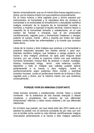193 
llamen universalmente, que es el mismo Dios fuerza sagrada pura y 
divina, por la máxima misión con que existimos universalmente, 
Es la única música y letra sagrada pura y divina expresa por 
instrumentos, la humanidad y la naturaleza libre de conducir la 
humanidad a la morbosidad al romanticismo o sexualidad científica 
maligna conductor de la mayoría de la humanidad mundial, a 
hombres y mujeres a eyacular el liquido seminal, máximo tesoro o 
maravilla de la humanidad terrestre y extraterrestre, en el cual 
existen las fuerzas o energías, que al ser procesadas 
científicamente, sagrada pura y divinamente fortalecen u otorgan 
poderío al cuerpo, mente , alma y espíritu por todos los super 
poderes contra todas las enfermedades y la muerte que conocen 
hasta ahora . 
Libres de la música y letra maligna que conduce a la humanidad a 
practicar relaciones sexuales por instinto animal o peor aun, 
felicidad científica maligna, que fortalece u otorga poderío a la 
fuerza o dios maligno universal, no apta para ninguna edad 
humana, por ser contra la suprema misión con que existimos 
humanos terrestres; música libre de producir o causar: nostalgia, 
tristeza, morbosidad, intriga, terror , odio violencia, suicidio, 
depresión y todo lo maligno que ustedes puedan aplicar 
perteneciente a la fuerza o dios maligno, contra el 
perfeccionamiento súper poderoso físico mental y espiritual 
evolutivo humano, contra el perfecciona miento de la fuerza o Dios 
sagrado puro y divino, por la máxima misión con que existimos 
universalmente . 
PORQUE VIVIR EN ARMONIA COSNTANTE 
Cada humano terrestre y extraterrestre, normal, física y mental 
consiente de la existencia de dos fuerzas energías o dioses 
creadores y propietarios del universo de sus diferentes 
dimensiones: infiernos y cielos reinos celestial y de sus diferentes 
sabidurías. 
En el futuro que puedan, por que hasta este año 2013 nadie en el 
planeta ha podido vivir en armonía constante de por vida, por vivir 
con la terrible lucha contra la vida infernal científicamente maligna 
innecesaria perteneciente a la fuerza o dios maligno sabiduría 
 