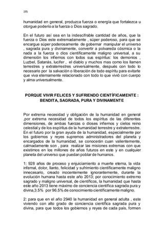 195 
humanidad en general, produzca fuerza o energía que fortalezca u 
otorgue poderío a la fuerza o Dios sagrado. 
En el futuro así sea en la indescifrable cantidad de años, que la 
fuerza o Dios este extremadamente , súper poderoso, para que se 
encargue súper poderosamente de gobernar manipular el universo 
, sagrada pura y divinamente, convertir a polvareda cósmica o la 
nada a la fuerza o dios científicamente maligno universal, a su 
dimensión los infiernos con todos sus espíritus: los demonios , 
Luzbel, Satanás, lucifer , el diablo y muchos mas como los llamen 
terrestres y extraterrestres universalmente, después con todo lo 
necesario por la salvación o liberación de todo espíritu para evitarle 
que viva eternamente relacionado con todo lo que vivió con cuerpo 
y alma universalmente. 
PORQUE VIVIR FELICES Y SUFRIENDO CIENTÍFICAMENTE : 
BENDITA, SAGRADA, PURA Y DIVINAMENTE 
Por extrema necesidad y obligación de la humanidad en general 
,por extrema necesidad de todos los espíritus de las diferentes 
dimensiones, de ambas fuerzas o dioses infiernos y cielos reino 
celestial y de los espíritus de la humanidad terrestre y extraterrestre. 
En el futuro por la gran ayuda de la humanidad, especialmente por 
los gobiernos y reyes supremos administradores del planeta y 
encargados de la humanidad, se conocerán cuan valientemente, 
calmadamente son , para realizar las misiones extremas con que 
existimos en los millones de años futuros en este y en cualquier 
planeta del universo que puedan poblar de humanos. 
1: 928 años de proceso y enjuiciamiento a muerte eterna, la vida 
infernal, dolor, llanto, felicidad y sufrimiento científicamente maligno 
innecesario, creado inocentemente ignorantemente, durante la 
evolución humana hasta este año 2013; por conocimiento extremo 
sagrado y maligno universal, de científicos, la humanidad que hasta 
este año 2013 tiene máximo de conciencia científica sagrada pura y 
divina,3.5% por 96.5% de conocimiento científicamente maligno. 
2: para que en el año 2940 la humanidad en general adulta , este 
viviendo con alto grado de conciencia científica sagrada pura y 
divina, para que todos los gobiernos y reyes de cada país, formen 
 