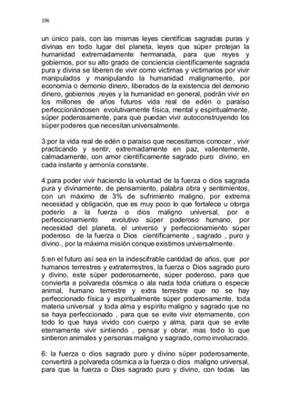 196 
un único país, con las mismas leyes científicas sagradas puras y 
divinas en todo lugar del planeta, leyes que súper protejan la 
humanidad extremadamente hermanada, para que reyes y 
gobiernos, por su alto grado de conciencia científicamente sagrada 
pura y divina se liberen de vivir como victimas y victimarios por vivir 
manipulados y manipulando la humanidad malignamente, por 
economía o demonio dinero, liberados de la existencia del demonio 
dinero, gobiernos ,reyes y la humanidad en general, podrán vivir en 
los millones de años futuros vida real de edén o paraíso 
perfeccionándosen evolutivamente física, mental y espiritualmente, 
súper poderosamente, para que puedan vivir autoconstruyendo los 
súper poderes que necesitan universalmente. 
3:por la vida real de edén o paraíso que necesitamos conocer , vivir 
practicando y sentir, extremadamente en paz, valientemente, 
calmadamente, con amor científicamente sagrado puro divino, en 
cada instante y armonía constante. 
4:para poder vivir haciendo la voluntad de la fuerza o dios sagrada 
pura y divinamente, de pensamiento, palabra obra y sentimientos, 
con un máximo de 3% de sufrimiento maligno, por extrema 
necesidad y obligación, que es muy poco lo que fortalece u otorga 
poderío a la fuerza o dios maligno universal, por e 
perfeccionamiento evolutivo súper poderoso humano, por 
necesidad del planeta, el universo y perfeccionamiento súper 
poderoso de la fuerza o Dios científicamente , sagrado , puro y 
divino., por la máxima misión conque existimos universalmente. 
5:en el futuro así sea en la indescifrable cantidad de años, que por 
humanos terrestres y extraterrestres, la fuerza o Dios sagrado puro 
y divino, este súper poderosamente, súper poderoso, para que 
convierta a polvareda cósmica o ala nada toda criatura o especie 
animal, humano terrestre y extra terrestre que no se hay 
perfeccionado física y espiritualmente súper poderosamente, toda 
materia universal y toda alma y espíritu maligno y sagrado que no 
se haya perfeccionado , para que se evite vivir eternamente, con 
todo lo que haya vivido con cuerpo y alma, para que se evite 
eternamente vivir sintiendo , pensar y obrar, mas todo lo que 
sintieron animales y personas maligno y sagrado, como involucrado. 
6: la fuerza o dios sagrado puro y divino súper poderosamente, 
convertirá a polvareda cósmica a la fuerza o dios maligno universal, 
para que la fuerza o Dios sagrado puro y divino, con todas las 
 